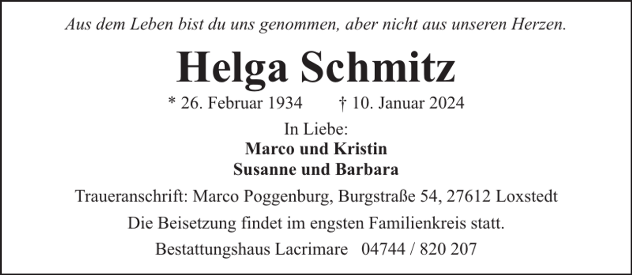 <p>Aus dem Leben bist du uns genommen, aber nicht aus unseren Herzen.</p><p>Helga Schmitz</p><p>* 26. Februar 1934</p><p>† 10. Januar 2024</p><p>In Liebe:<br />Marco und Kristin<br />Susanne und Barbara<br />Traueranschrift: Marco Poggenburg, Burgstraße 54, 27612 Loxstedt<br />Die Beisetzung findet im engsten Familienkreis statt.<br />Bestattungshaus Lacrimare 04744 / 87</p>