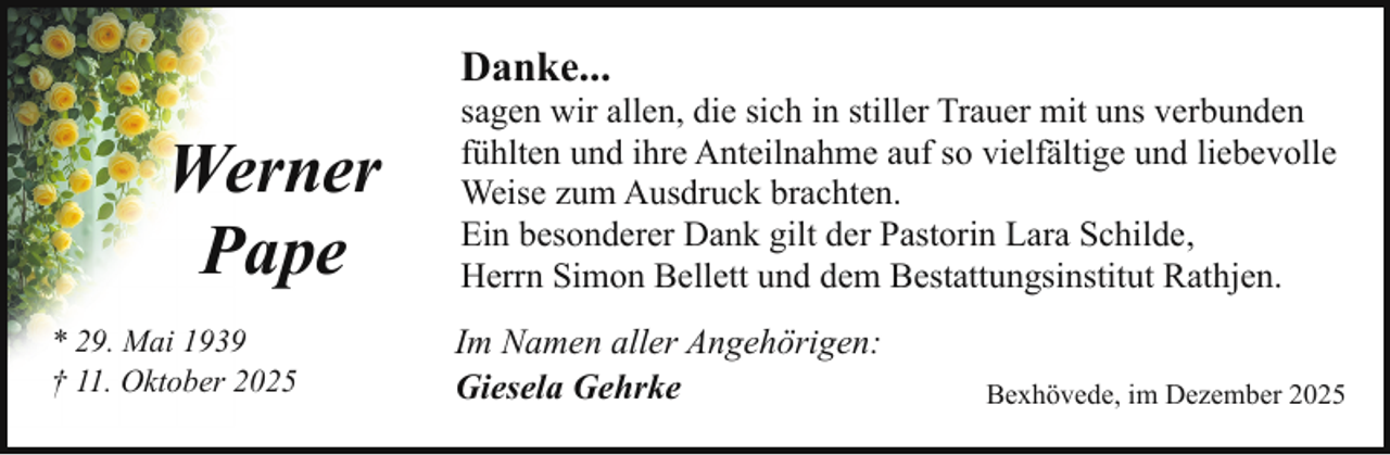 <p>Danke...</p><p>Werner<br />Pape<br />* 29. Mai 1939<br />† 11. Oktober 2025</p><p>sagen wir allen, die sich in stiller Trauer mit uns verbunden<br />fühlten und ihre Anteilnahme auf so vielfältige und liebevolle<br />Weise zum Ausdruck brachten.<br />Ein besonderer Dank gilt der Pastorin Lara Schilde,<br />Herrn Simon Bellett und dem Bestattungsinstitut Rathjen.<br />Im Namen aller Angehörigen:<br />Giesela Gehrke</p><p>Bexhövede, im Dezember 2025</p>