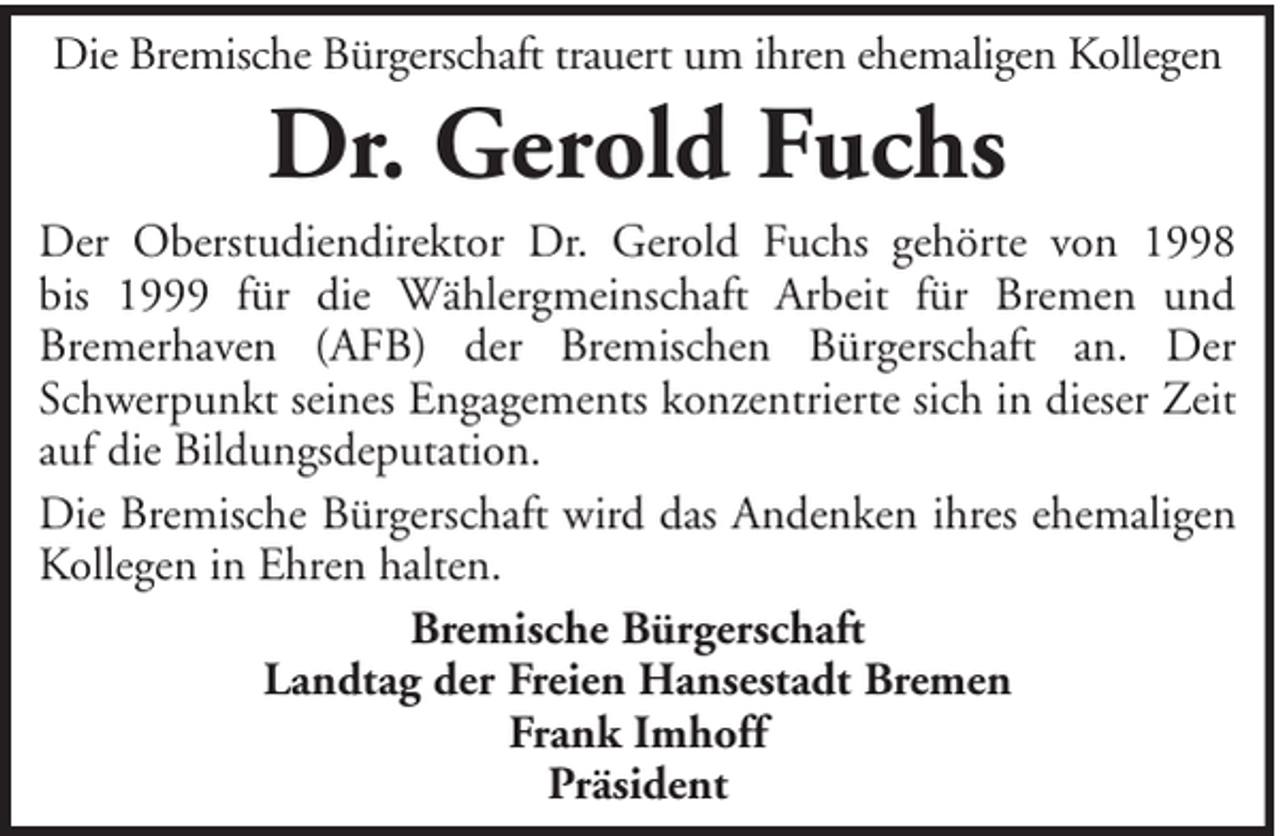 <p>Die Bremische Bürgerschaft trauert um ihren ehemaligen Kollegen</p><p>Dr. Gerold Fuchs<br />Der Oberstudiendirektor Dr. Gerold Fuchs gehörte von 1998<br />bis 1999 für die Wählergmeinschaft Arbeit für Bremen und<br />Bremerhaven (AFB) der Bremischen Bürgerschaft an. Der<br />Schwerpunkt seines Engagements konzentrierte sich in dieser Zeit<br />auf die Bildungsdeputation.<br />Die Bremische Bürgerschaft wird das Andenken ihres ehemaligen<br />Kollegen in Ehren halten.<br />Bremische Bürgerschaft<br />Landtag der Freien Hansestadt Bremen<br />Frank Imhoff<br />Präsident</p>