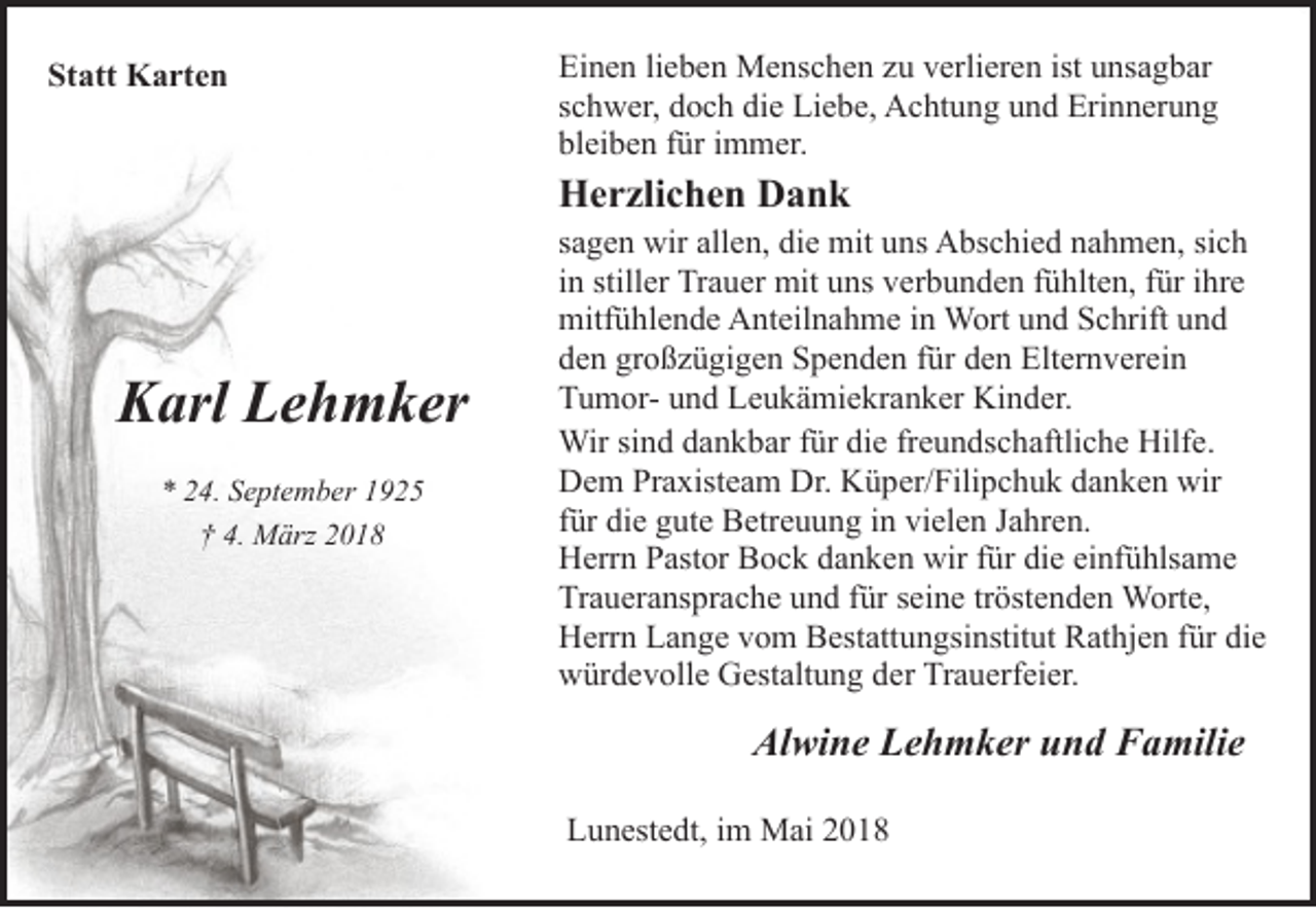 <p>Statt Karten</p><p>Einen lieben Menschen zu verlieren ist unsagbar<br />schwer, doch die Liebe, Achtung und Erinnerung<br />bleiben für immer.</p><p>Herzlichen Dank</p><p>Karl Lehmker<br />* 24. September 1925<br />† 4. März 2018</p><p>sagen wir allen, die mit uns Abschied nahmen, sich<br />in stiller Trauer mit uns verbunden fühlten, für ihre<br />mitfühlende Anteilnahme in Wort und Schrift und<br />den großzügigen Spenden für den Elternverein<br />Tumor- und Leukämiekranker Kinder.<br />Wir sind dankbar für die freundschaftliche Hilfe.<br />Dem Praxisteam Dr. Küper/Filipchuk danken wir<br />für die gute Betreuung in vielen Jahren.<br />Herrn Pastor Bock danken wir für die einfühlsame<br />Traueransprache und für seine tröstenden Worte,<br />Herrn Lange vom Bestattungsinstitut Rathjen für die<br />würdevolle Gestaltung der Trauerfeier.</p><p>Alwine Lehmker und Familie<br />Lunestedt, im Mai 2018</p>