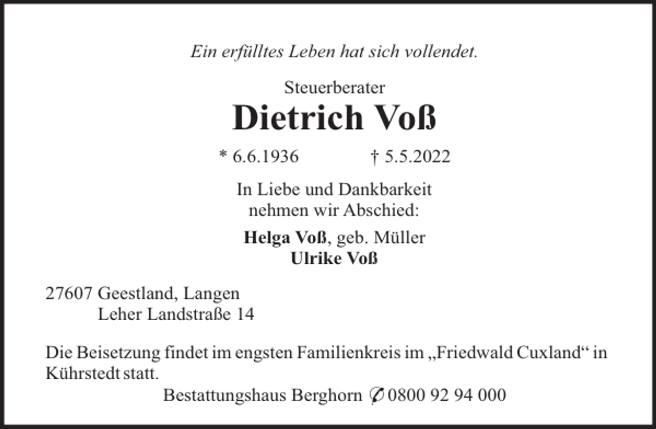 <p>Ein erfülltes Leben hat sich vollendet.<br />Steuerberater</p><p>Dietrich Voß<br />* 6.6.1936</p><p>† 5.5.2022</p><p>In Liebe und Dankbarkeit<br />nehmen wir Abschied:<br />Helga Voß, geb. Müller<br />Ulrike Voß<br />27607 Geestland, Langen<br />Leher Landstraße 14<br />Die Beisetzung findet im engsten Familienkreis im „Friedwald Cuxland“ in<br />Kührstedt statt.<br />Bestattungshaus Berghorn * 0800 92 94 000</p>