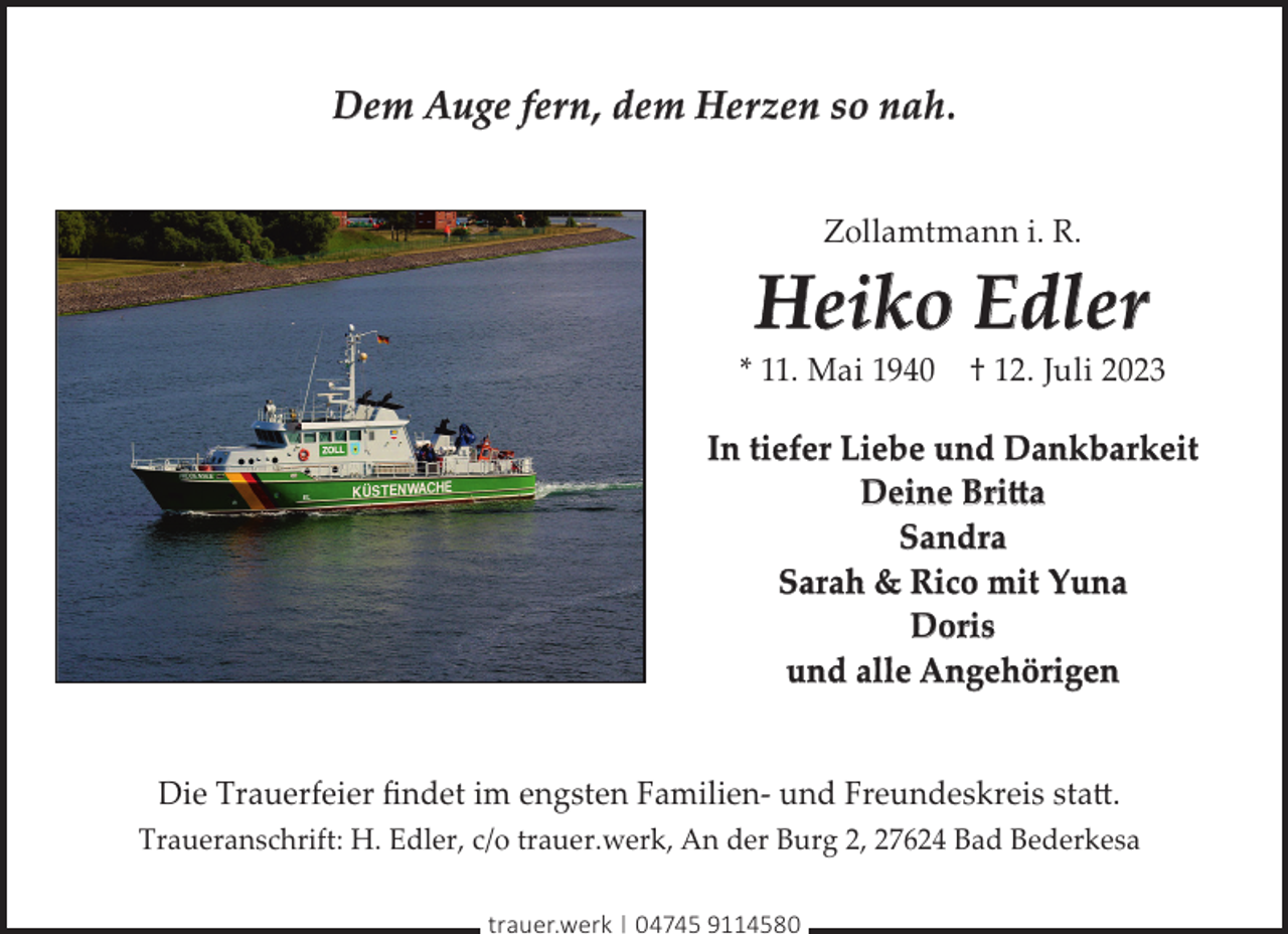 <p>Dem Auge fern, dem Herzen so nah.<br />Zollamtmann i. R.</p><p>Heiko Edler</p><p>* 11. Mai 1940</p><p>† 12. Juli 2023</p><p>In tiefer Liebe und Dankbarkeit<br />Deine Britta<br />Sandra<br />Sarah &amp; Rico mit Yuna<br />Doris<br />und alle Angehörigen<br />Die Trauerfeier ﬁndet im engsten Familien- und Freundeskreis statt.<br />Traueranschrift: H. Edler, c/o trauer.werk, An der Burg 2, 27624 Bad Bederkesa<br />trauer.werk | 04745 9114580</p>
