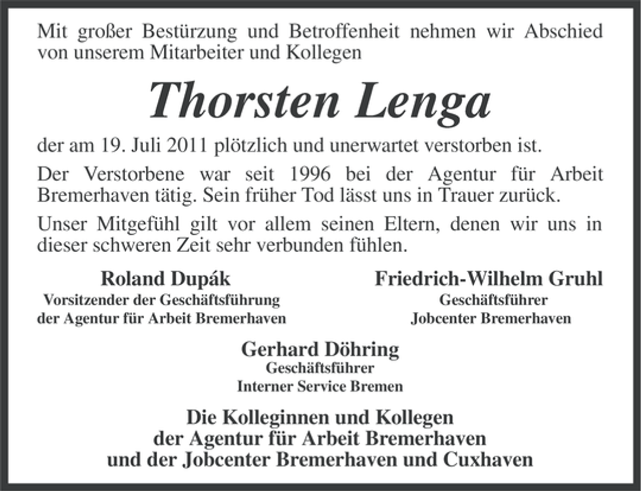 <p>Mit großer Bestürzung und Betroffenheit nehmen wir Abschied<br />von unserem Mitarbeiter und Kollegen</p><p>Thorsten Lenga<br />der am 19. Juli 2011 plötzlich und unerwartet verstorben ist.<br />Der Verstorbene war seit 1996 bei der Agentur für Arbeit<br />Bremerhaven tätig. Sein früher Tod lässt uns in Trauer zurück.<br />Unser Mitgefühl gilt vor allem seinen Eltern, denen wir uns in<br />dieser schweren Zeit sehr verbunden fühlen.<br />Roland Dupák</p><p>Friedrich-Wilhelm Gruhl</p><p>Vorsitzender der Geschäftsführung<br />der Agentur für Arbeit Bremerhaven</p><p>Geschäftsführer<br />Jobcenter Bremerhaven</p><p>Gerhard Döhring<br />Geschäftsführer<br />Interner Service Bremen</p><p>Die Kolleginnen und Kollegen<br />der Agentur für Arbeit Bremerhaven<br />und der Jobcenter Bremerhaven und Cuxhaven</p>