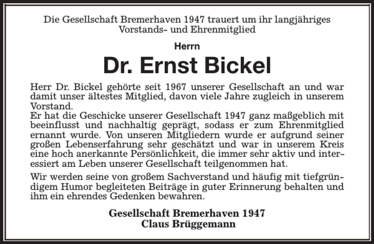 <p>Die Gesellschaft Bremerhaven 1947 trauert um ihr langjähriges<br />Vorstands- und Ehrenmitglied<br />Herrn</p><p>Dr. Ernst Bickel</p><p>Herr Dr. Bickel gehörte seit 1967 unserer Gesellschaft an und war<br />damit unser ältestes Mitglied, davon viele Jahre zugleich in unserem<br />Vorstand.<br />Er hat die Geschicke unserer Gesellschaft 1947 ganz maßgeblich mit<br />beeinflusst und nachhaltig geprägt, sodass er zum Ehrenmitglied<br />ernannt wurde. Von unseren Mitgliedern wurde er aufgrund seiner<br />großen Lebenserfahrung sehr geschätzt und war in unserem Kreis<br />eine hoch anerkannte Persönlichkeit, die immer sehr aktiv und interessiert am Leben unserer Gesellschaft teilgenommen hat.<br />Wir werden seine von großem Sachverstand und häufig mit tiefgründigem Humor begleiteten Beiträge in guter Erinnerung behalten und<br />ihm ein ehrendes Gedenken bewahren.</p><p>Gesellschaft Bremerhaven 1947<br />Claus Brüggemann</p>