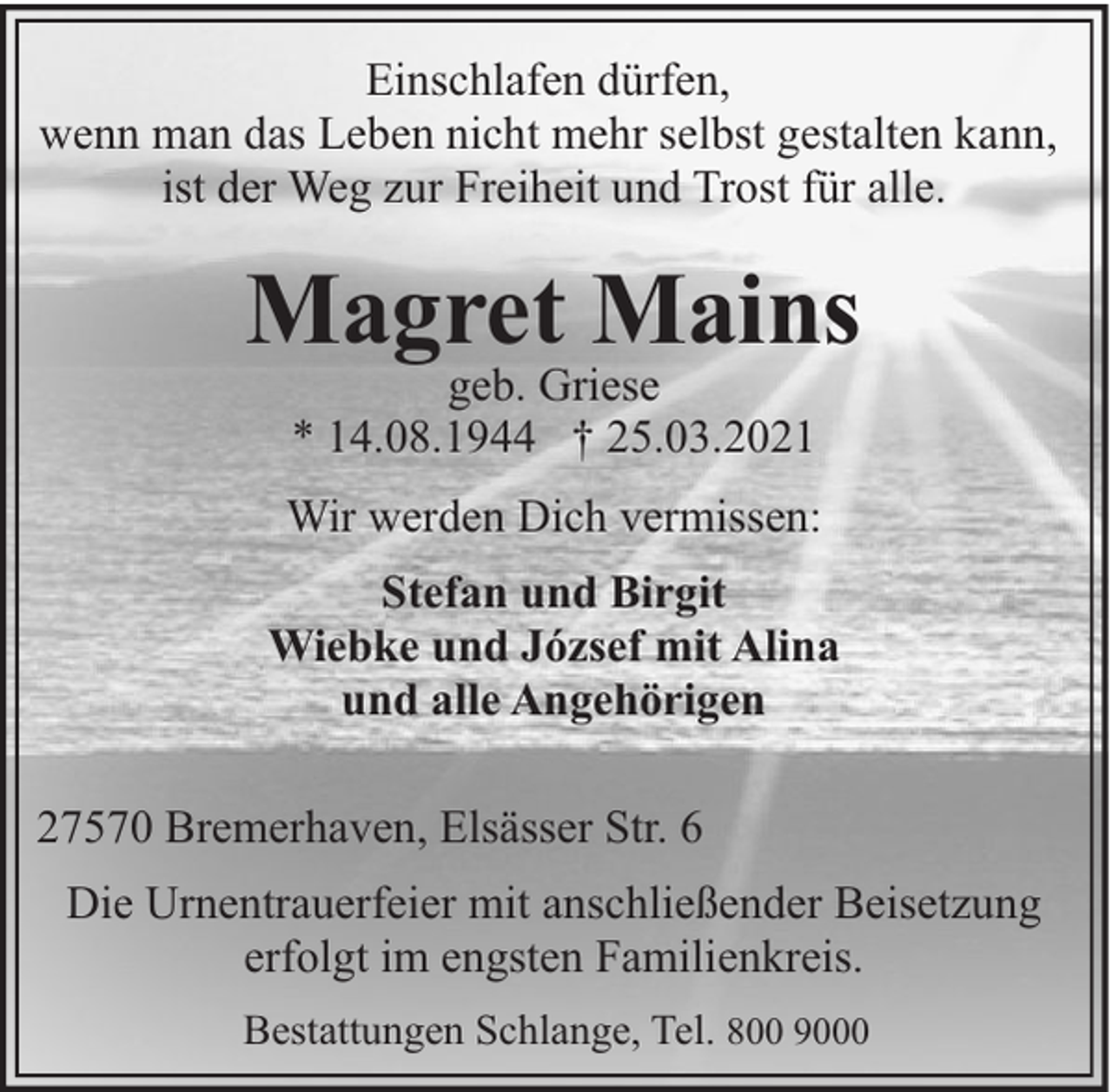 <p>Einschlafen dürfen,<br />wenn man das Leben nicht mehr selbst gestalten kann,<br />ist der Weg zur Freiheit und Trost für alle.</p><p>Magret Mains<br />geb. Griese<br />* 14.08.1944 † 25.03.2021</p><p>Wir werden Dich vermissen:<br />Stefan und Birgit<br />Wiebke und József mit Alina<br />und alle Angehörigen<br />27570 Bremerhaven, Elsässer Str. 6<br />Die Urnentrauerfeier mit anschließender Beisetzung<br />erfolgt im engsten Familienkreis.<br />Bestattungen Schlange, Tel. 800 9000</p>