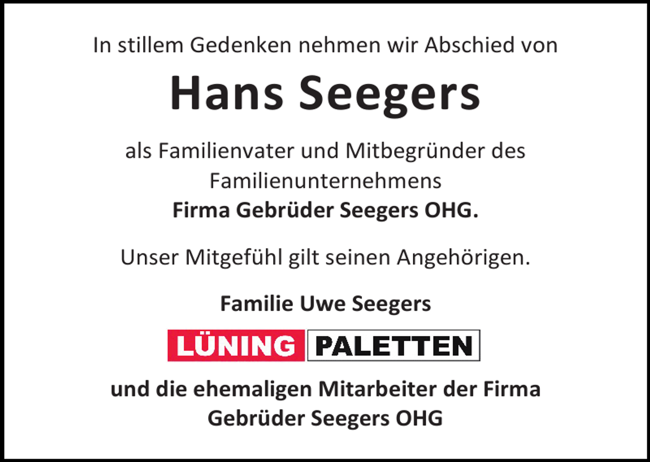<p>In stillem Gedenken nehmen wir Abschied von</p><p>Hans Seegers</p><p>als Familienvater und Mitbegründer des<br />Familienunternehmens<br />Firma Gebrüder Seegers OHG.<br />Unser Mitgefühl gilt seinen Angehörigen.<br />Familie Uwe Seegers<br />und die ehemaligen Mitarbeiter der Firma<br />Gebrüder Seegers OHG</p>
