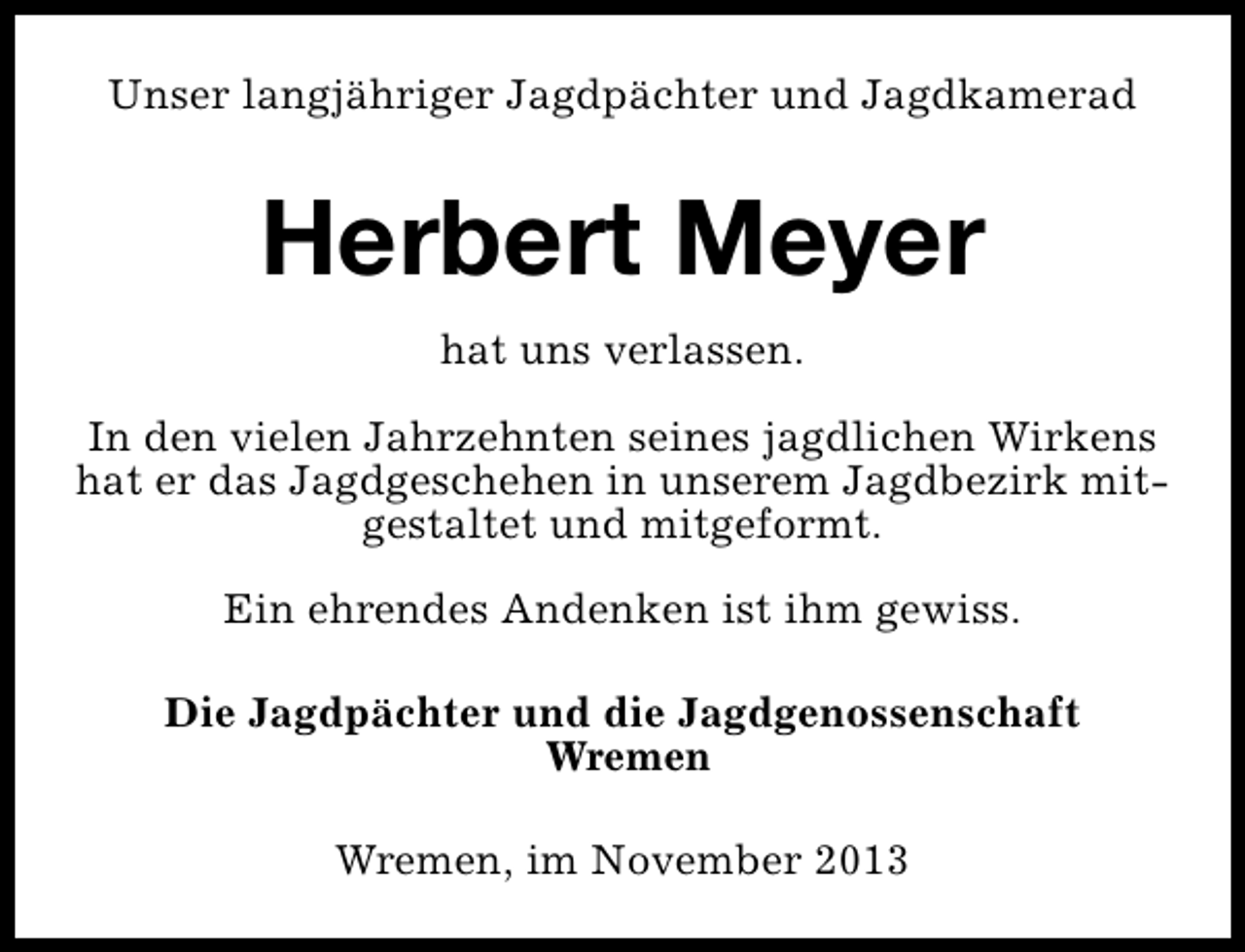 <p>Unser langjähriger Jagdpächter und Jagdkamerad</p><p>Herbert Meyer<br />hat uns verlassen.<br />In den vielen Jahrzehnten seines jagdlichen Wirkens<br />hat er das Jagdgeschehen in unserem Jagdbezirk mitgestaltet und mitgeformt.<br />Ein ehrendes Andenken ist ihm gewiss.<br />Die Jagdpächter und die Jagdgenossenschaft<br />Wremen<br />Wremen, im November 2013</p>