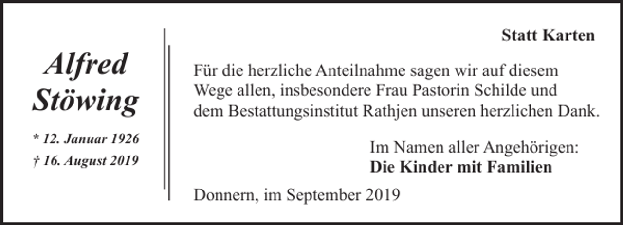 <p>Alfred<br />Stöwing<br />* 12. Januar 1926<br />† 16. August 2019</p><p>Statt Karten<br />Für die herzliche Anteilnahme sagen wir auf diesem<br />Wege allen, insbesondere Frau Pastorin Schilde und<br />dem Bestattungsinstitut Rathjen unseren herzlichen Dank.<br />Im Namen aller Angehörigen:<br />Die Kinder mit Familien<br />Donnern, im September 2019</p>