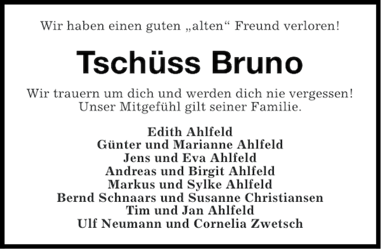<p>Wir haben einen guten „alten“ Freund verloren!</p><p>Tschüss Bruno<br />Wir trauern um dich und werden dich nie vergessen!<br />Unser Mitgefühl gilt seiner Familie.<br />Edith Ahlfeld<br />Günter und Marianne Ahlfeld<br />Jens und Eva Ahlfeld<br />Andreas und Birgit Ahlfeld<br />Markus und Sylke Ahlfeld<br />Bernd Schnaars und Susanne Christiansen<br />Tim und Jan Ahlfeld<br />Ulf Neumann und Cornelia Zwetsch</p>