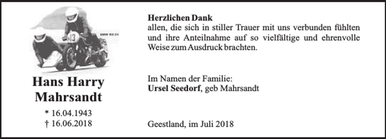 <p>Herzlichen Dank<br />allen, die sich in stiller Trauer mit uns verbunden fühlten<br />und ihre Anteilnahme auf so vielfältige und ehrenvolle<br />Weise zumAusdruck brachten.</p><p>Hans Harry<br />Mahrsandt<br />* 16.04.1943<br />† 16.06.2018</p><p>Im Namen der Familie:<br />Ursel Seedorf, geb Mahrsandt</p><p>Geestland, im Juli 2018</p>