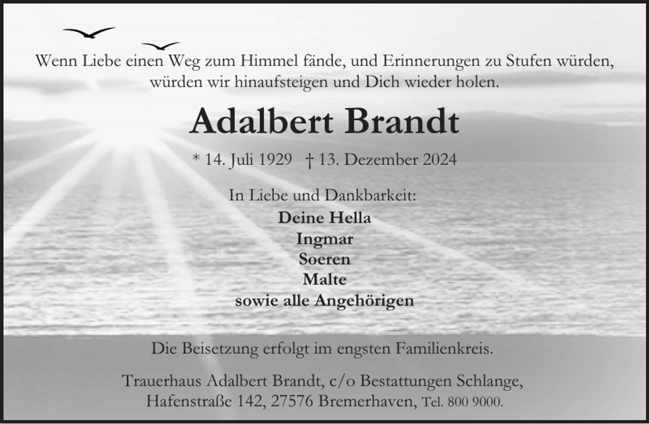 <p>Wenn Liebe einen Weg zum Himmel fände, und Erinnerungen zu Stufen würden,<br />würden wir hinaufsteigen und Dich wieder holen.</p><p>Adalbert Brandt<br />* 14. Juli 1929 † 13. Dezember 2024<br />In Liebe und Dankbarkeit:<br />Deine Hella<br />Ingmar<br />Soeren<br />Malte<br />sowie alle Angehörigen<br />Die Beisetzung erfolgt im engsten Familienkreis.<br />Trauerhaus Adalbert Brandt, c/o Bestattungen Schlange,<br />Hafenstraße 142, 27576 Bremerhaven, Tel. 800 9000.</p>