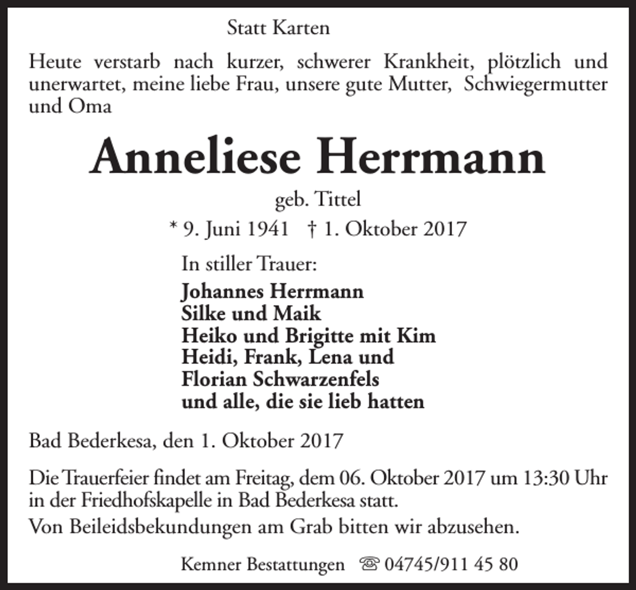 <p>Statt Karten<br />Heute verstarb nach kurzer, schwerer Krankheit, plötzlich und<br />unerwartet, meine liebe Frau, unsere gute Mutter, Schwiegermutter<br />und Oma</p><p>Anneliese Herrmann<br />geb. Tittel<br />* 9. Juni 1941 † 1. Oktober 2017<br />In stiller Trauer:<br />Johannes Herrmann<br />Silke und Maik<br />Heiko und Brigitte mit Kim<br />Heidi, Frank, Lena und<br />Florian Schwarzenfels<br />und alle, die sie lieb hatten<br />Bad Bederkesa, den 1. Oktober 2017<br />Die Trauerfeier findet am Freitag, dem 06. Oktober 2017 um 13:30 Uhr<br />in der Friedhofskapelle in Bad Bederkesa statt.<br />Von Beileidsbekundungen am Grab bitten wir abzusehen.<br />Kemner Bestattungen s 04745/911 45 80</p>