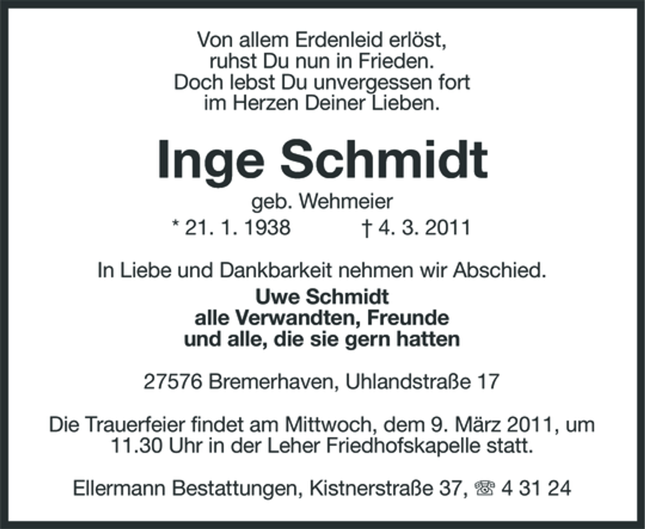 <p>Von allem Erdenleid erlöst, ruhst Du nun in Frieden. Doch lebst Du unvergessen fort im Herzen Deiner Lieben.</p><p>Inge Schmidt<br />geb. Wehmeier * 21. 1. 1938 † 4. 3. 2011 In Liebe und Dankbarkeit nehmen wir Abschied. Uwe Schmidt alle Verwandten, Freunde und alle, die sie gern hatten 27576 Bremerhaven, Uhlandstraße 17 Die Trauerfeier findet am Mittwoch, dem 9. März 2011, um 11.30 Uhr in der Leher Friedhofskapelle statt. Ellermann Bestattungen, Kistnerstraße 37, 4 31 24</p>