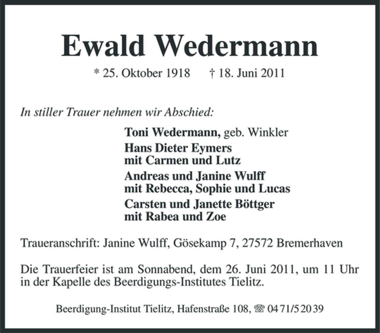 <p>Ewald Wedermann<br />* 25. Oktober 1918 † 18. Juni 2011 In stiller Trauer nehmen wir Abschied: Toni Wedermann, geb. Winkler Hans Dieter Eymers mit Carmen und Lutz Andreas und Janine Wulff mit Rebecca, Sophie und Lucas Carsten und Janette Böttger mit Rabea und Zoe Traueranschrift: Janine Wulff, Gösekamp 7, 27572 Bremerhaven Die Trauerfeier ist am Sonnabend, dem 26. Juni 2011, um 11 Uhr in der Kapelle des Beerdigungs-Institutes Tielitz.<br />Beerdigung-Institut Tielitz, Hafenstraße 108, 04 71/5 20 39</p>