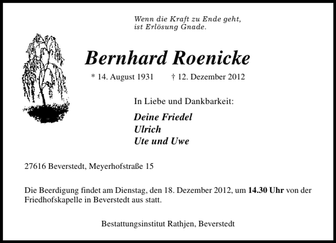 <p>Wenn die Kraft zu Ende geht,<br />ist Erlösung Gnade.</p>
<p>Bernhard Roenicke<br />* 14. August 1931</p>
<p>† 12. Dezember 2012</p>
<p>In Liebe und Dankbarkeit:</p>
<p>Deine Friedel<br />Ulrich<br />Ute und Uwe<br />27616 Beverstedt, Meyerhofstraße 15<br />Die Beerdigung findet am Dienstag, den 18. Dezember 2012, um 14.30 Uhr von der<br />Friedhofskapelle in Beverstedt aus statt.<br />Bestattungsinstitut Rathjen, Beverstedt</p>