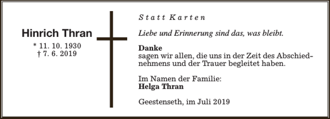 <p>Statt Karten</p><p>Hinrich Thran<br />* 11. 10. 1930<br />† 7. 6. 2019</p><p>Liebe und Erinnerung sind das, was bleibt.<br />Danke<br />sagen wir allen, die uns in der Zeit des Abschiednehmens und der Trauer begleitet haben.<br />Im Namen der Familie:<br />Helga Thran<br />Geestenseth, im Juli 2019</p>