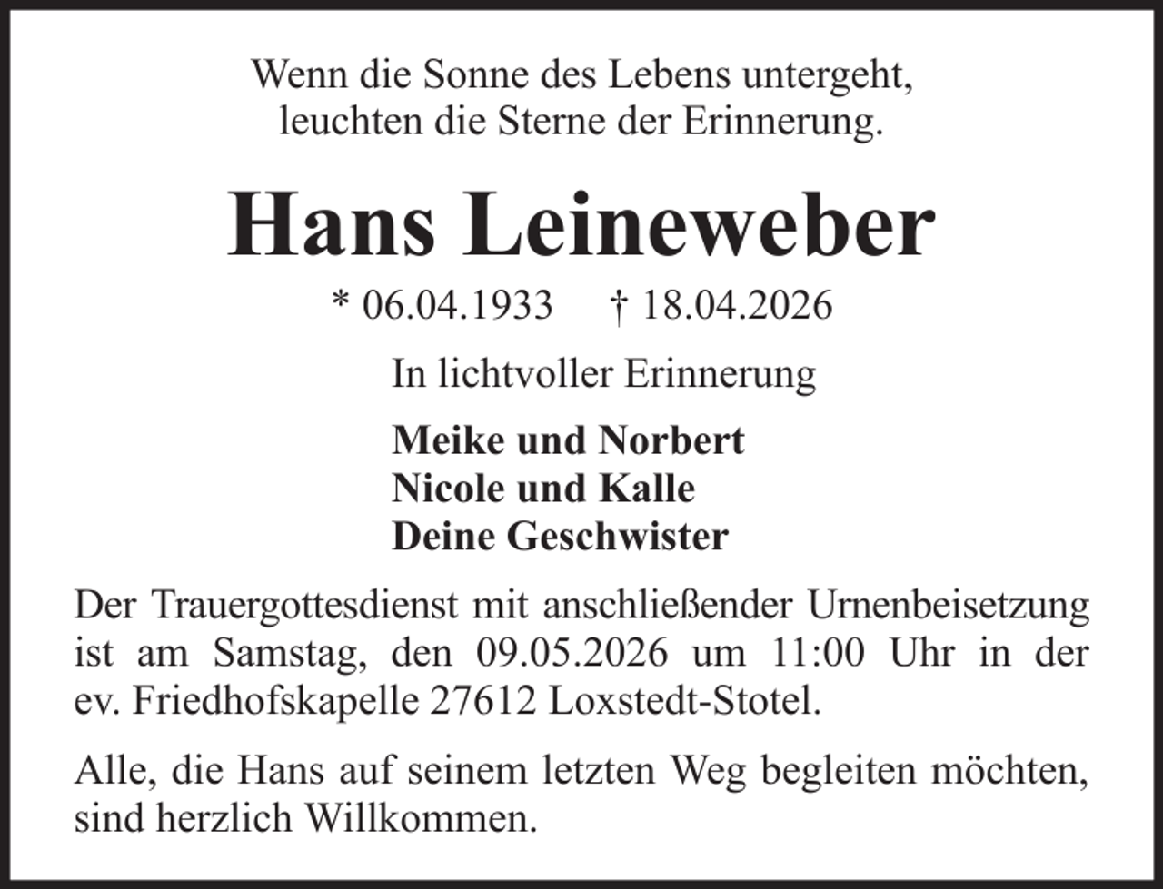 <p>Wenn die Sonne des Lebens untergeht,<br />leuchten die Sterne der Erinnerung.</p><p>Hans Leineweber<br />* 06.04.1933</p><p>† 18.04.2026</p><p>In lichtvoller Erinnerung<br />Meike und Norbert<br />Nicole und Kalle<br />Deine Geschwister<br />Der Trauergottesdienst mit anschließender Urnenbeisetzung<br />ist am Samstag, den 09.05.2026 um 11:00 Uhr in der<br />ev. Friedhofskapelle 27612 Loxstedt-Stotel.<br />Alle, die Hans auf seinem letzten Weg begleiten möchten,<br />sind herzlich Willkommen.</p>