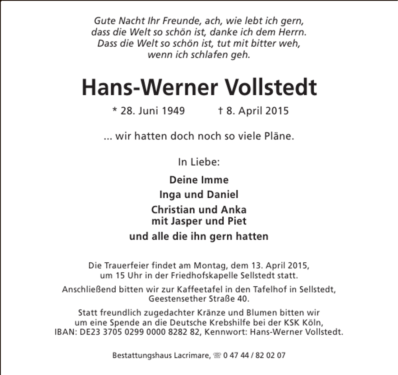 <p>Gute Nacht Ihr Freunde, ach, wie lebt ich gern,<br />dass die Welt so schön ist, danke ich dem Herrn.<br />Dass die Welt so schön ist, tut mit bitter weh,<br />wenn ich schlafen geh.</p><p>Hans-Werner Vollstedt<br />* 28. Juni 1949</p><p>† 8. April 2015</p><p>... wir hatten doch noch so viele Pläne.<br />In Liebe:<br />Deine Imme<br />Inga und Daniel<br />Christian und Anka<br />mit Jasper und Piet<br />und alle die ihn gern hatten<br />Die Trauerfeier findet am Montag, dem 13. April 2015,<br />um 15 Uhr in der Friedhofskapelle Sellstedt statt.<br />Anschließend bitten wir zur Kaffeetafel in den Tafelhof in Sellstedt,<br />Geestensether Straße 40.<br />Statt freundlich zugedachter Kränze und Blumen bitten wir<br />um eine Spende an die Deutsche Krebshilfe bei der KSK Köln,<br />IBAN: DE2705 0299 0000 82, Kennwort: Hans-Werner Vollstedt.<br />Bestattungshaus Lacrimare, s 0 47 44 / 82 02 07</p>