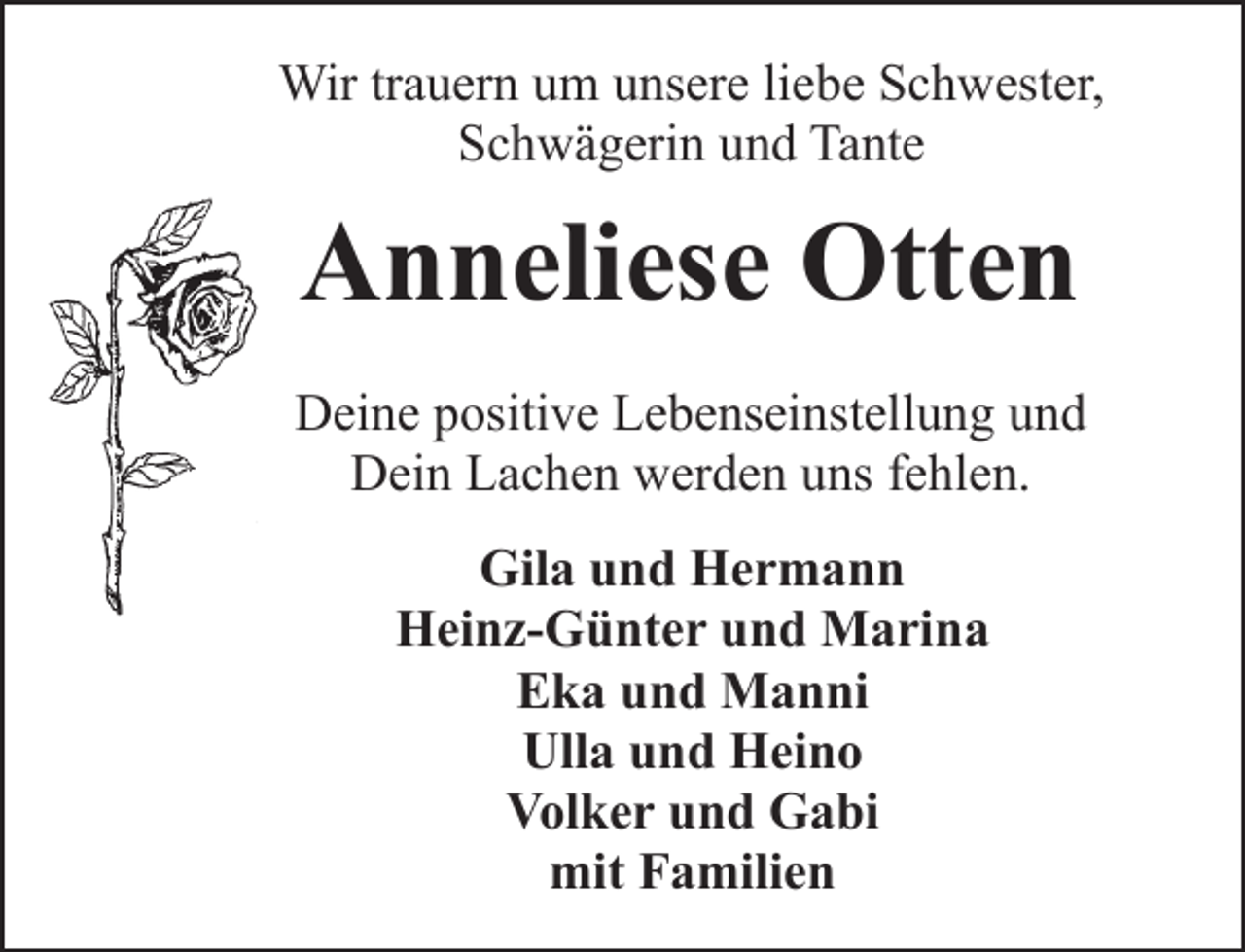 <p>Wir trauern um unsere liebe Schwester,<br />Schwägerin und Tante</p><p>Anneliese Otten<br />Deine positive Lebenseinstellung und<br />Dein Lachen werden uns fehlen.<br />Gila und Hermann<br />Heinz-Günter und Marina<br />Eka und Manni<br />Ulla und Heino<br />Volker und Gabi<br />mit Familien</p>