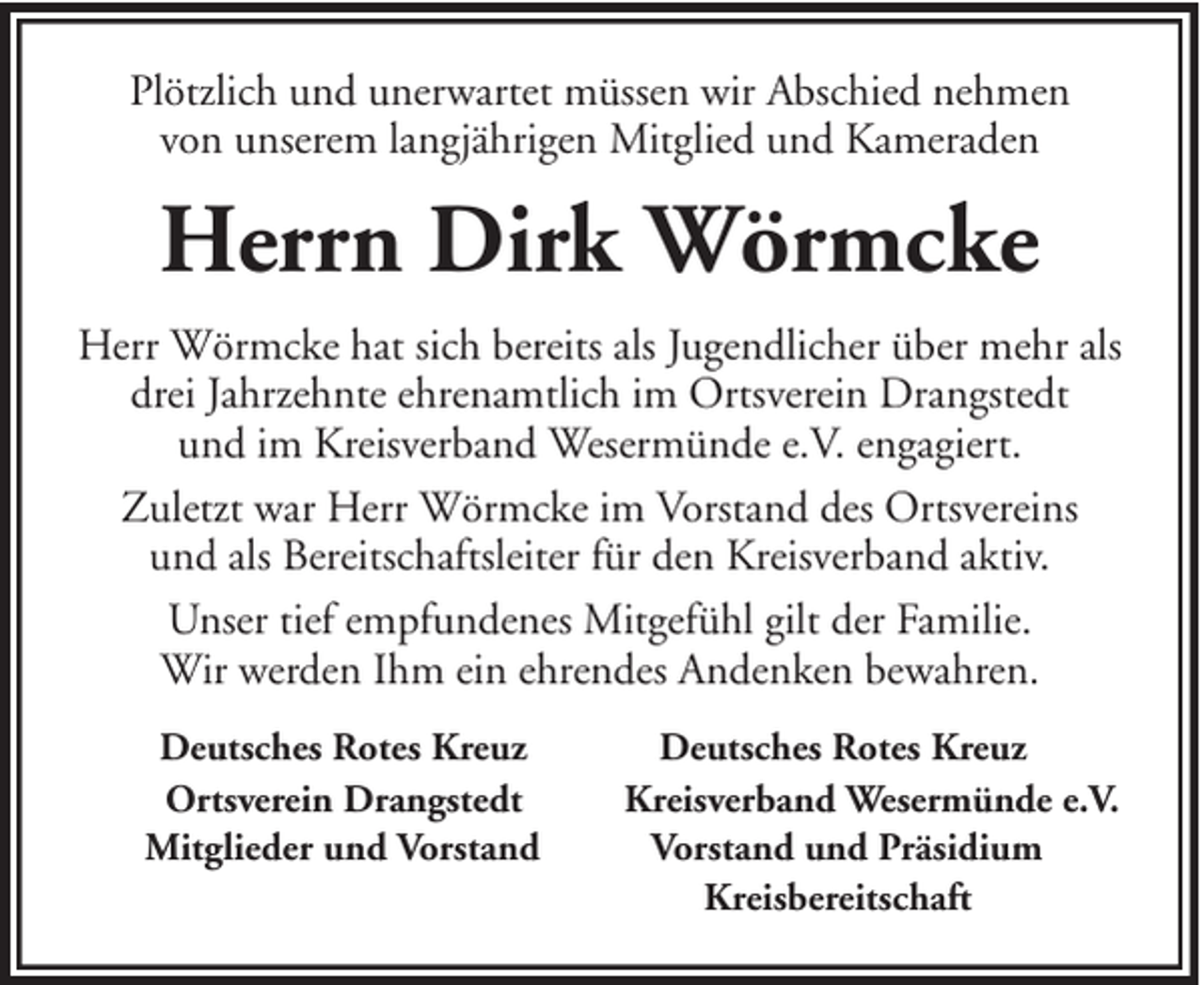 <p>Plötzlich und unerwartet müssen wir Abschied nehmen<br />von unserem langjährigen Mitglied und Kameraden</p><p>Herrn Dirk Wörmcke<br />Herr Wörmcke hat sich bereits als Jugendlicher über mehr als<br />drei Jahrzehnte ehrenamtlich im Ortsverein Drangstedt<br />und im Kreisverband Wesermünde e.V. engagiert.<br />Zuletzt war Herr Wörmcke im Vorstand des Ortsvereins<br />und als Bereitschaftsleiter für den Kreisverband aktiv.<br />Unser tief empfundenes Mitgefühl gilt der Familie.<br />Wir werden Ihm ein ehrendes Andenken bewahren.<br />Deutsches Rotes Kreuz<br />Ortsverein Drangstedt<br />Mitglieder und Vorstand</p><p>Deutsches Rotes Kreuz<br />Kreisverband Wesermünde e.V.<br />Vorstand und Präsidium<br />Kreisbereitschaft</p>