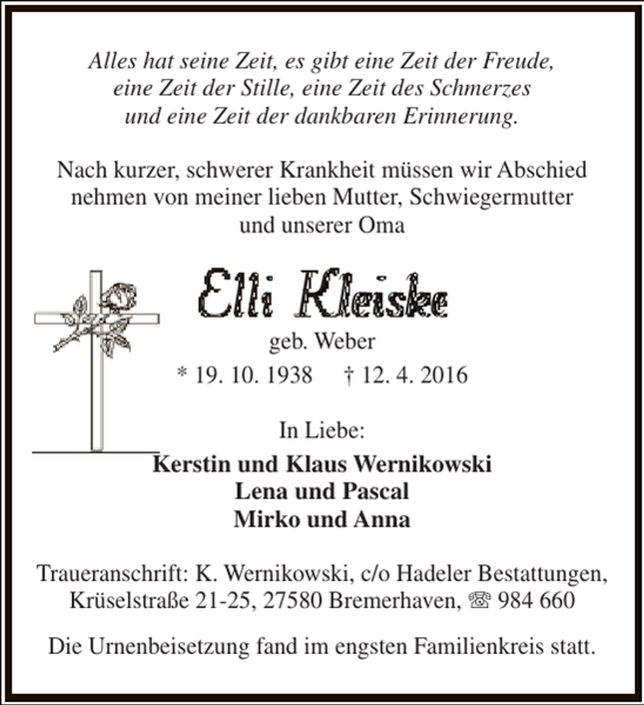 <p>Alles hat seine Zeit, es gibt eine Zeit der Freude,<br />eine Zeit der Stille, eine Zeit des Schmerzes<br />und eine Zeit der dankbaren Erinnerung.<br />Nach kurzer, schwerer Krankheit müssen wir Abschied<br />nehmen von meiner lieben Mutter, Schwiegermutter<br />und unserer Oma</p><p>Elli Kleiske</p><p>geb. Weber<br />* 19. 10. 1938 † 12. 4. 2016<br />In Liebe:<br />Kerstin und Klaus Wernikowski<br />Lena und Pascal<br />Mirko und Anna<br />Traueranschrift: K. Wernikowski, c/o Hadeler Bestattungen,<br />Krüselstraße 21-25, 27580 Bremerhaven, T 984 660<br />Die Urnenbeisetzung fand im engsten Familienkreis statt.</p>