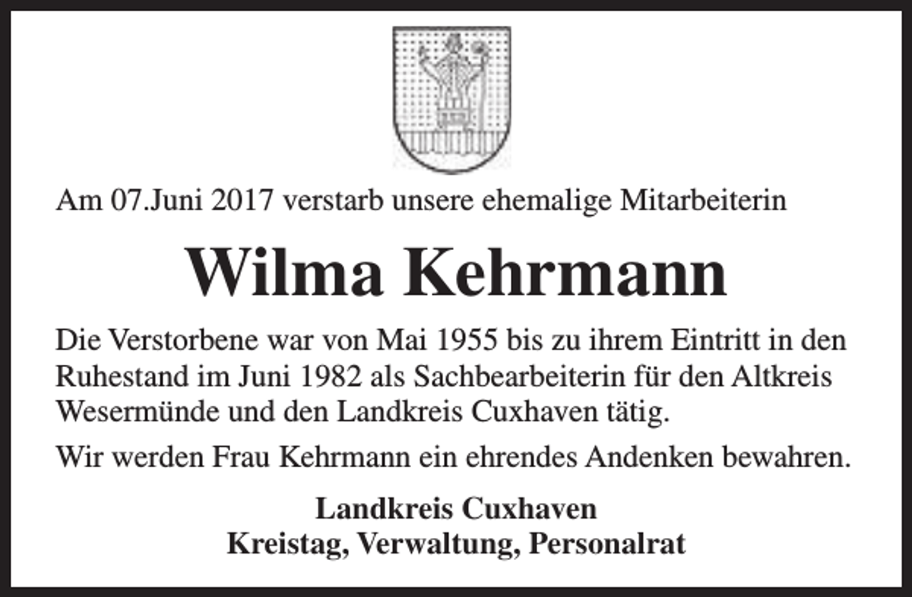 <p>Am 07.Juni 2017 verstarb unsere ehemalige Mitarbeiterin</p><p>Wilma Kehrmann<br />Die Verstorbene war von Mai 1955 bis zu ihrem Eintritt in den<br />Ruhestand im Juni 1982 als Sachbearbeiterin für den Altkreis<br />Wesermünde und den Landkreis Cuxhaven tätig.<br />Wir werden Frau Kehrmann ein ehrendes Andenken bewahren.<br />Landkreis Cuxhaven<br />Kreistag, Verwaltung, Personalrat</p>