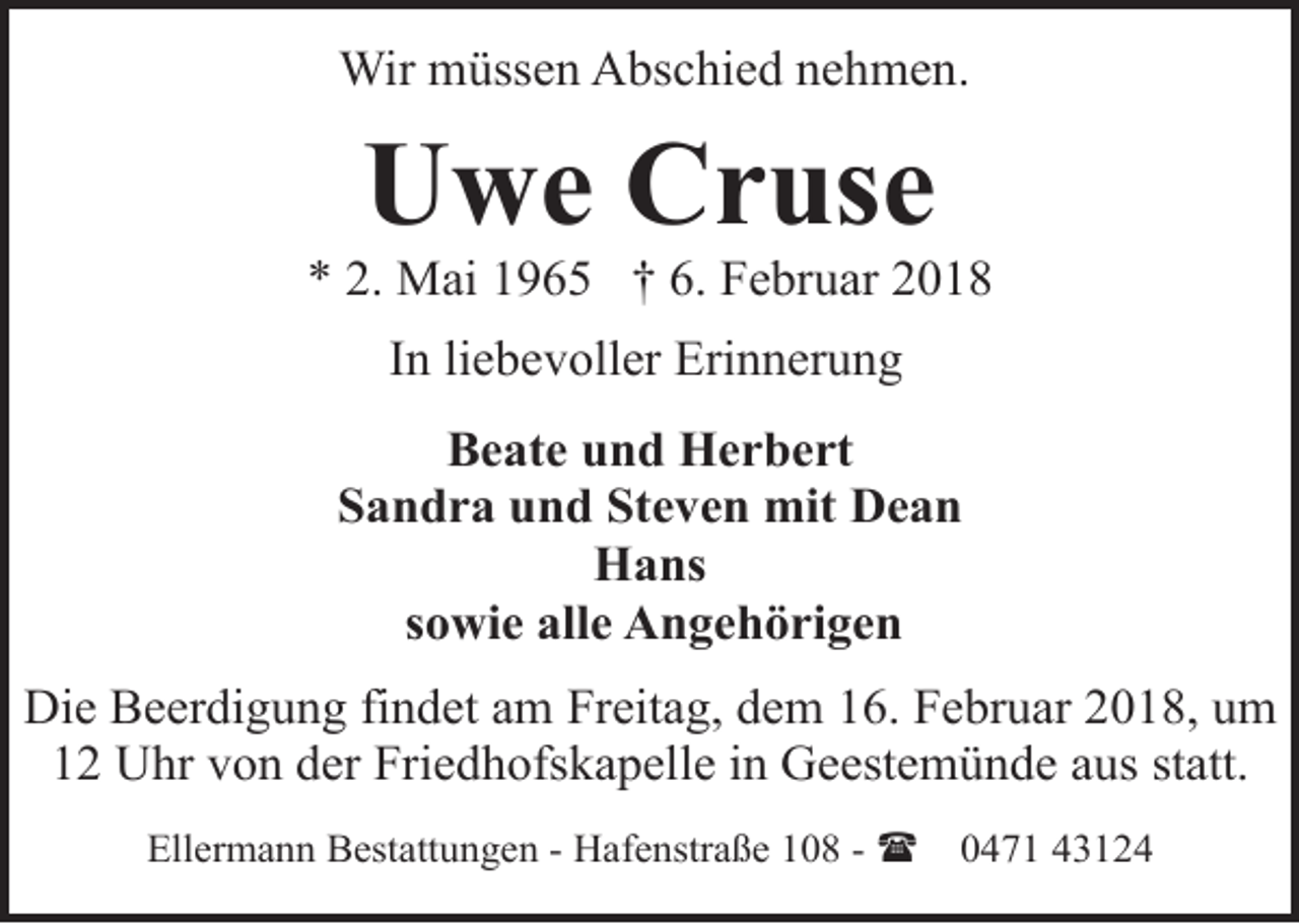 <p>Wir müssen Abschied nehmen.</p><p>Uwe Cruse</p><p>* 2. Mai 1965 † 6. Februar 2018<br />In liebevoller Erinnerung<br />Beate und Herbert<br />Sandra und Steven mit Dean<br />Hans<br />sowie alle Angehörigen<br />Die Beerdigung findet am Freitag, dem 16. Februar 2018, um<br />12 Uhr von der Friedhofskapelle in Geestemünde aus statt.<br />Ellermann Bestattungen - Hafenstraße 108 - (</p><p>0471 43124</p>