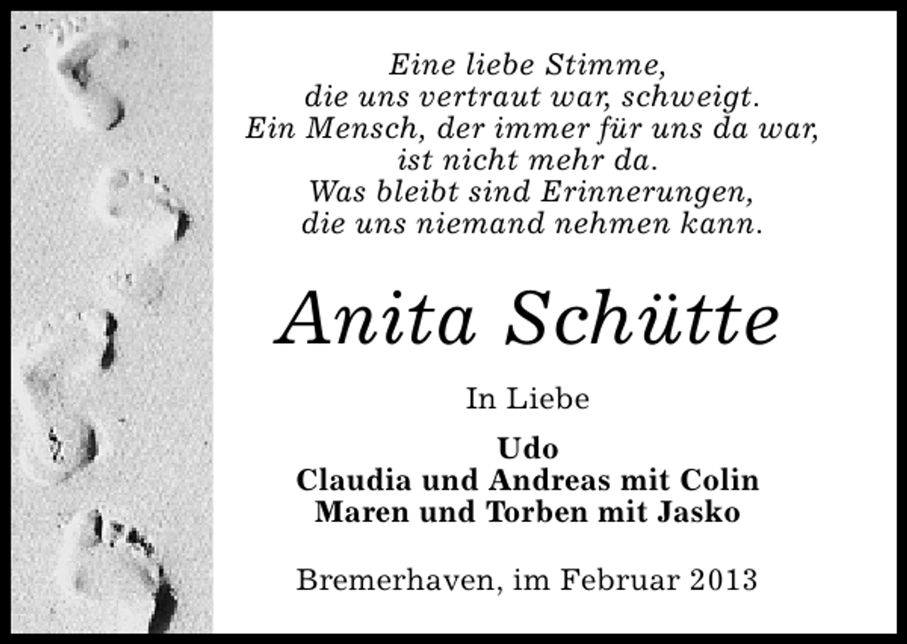 <p>Eine liebe Stimme,<br />die uns vertraut war, schweigt.<br />Ein Mensch, der immer für uns da war,<br />ist nicht mehr da.<br />Was bleibt sind Erinnerungen,<br />die uns niemand nehmen kann.</p><p>Anita Schütte<br />In Liebe<br />Udo<br />Claudia und Andreas mit Colin<br />Maren und Torben mit Jasko<br />Bremerhaven, im Februar 2013</p>