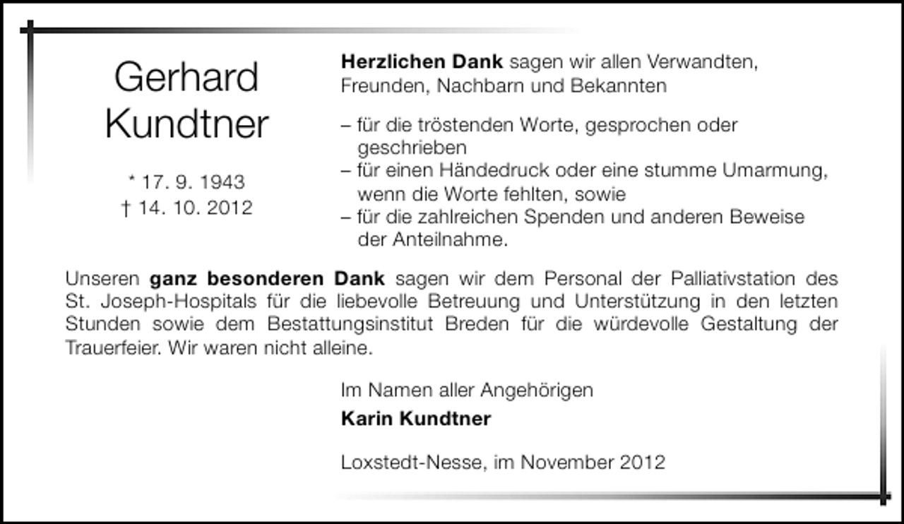 <p>Gerhard<br />Kundtner<br />* 17. 9. 1943<br />† 14. 10. 2012</p><p>Herzlichen Dank sagen wir allen Verwandten,<br />Freunden, Nachbarn und Bekannten<br />– für die tröstenden Worte, gesprochen oder<br />geschrieben<br />– für einen Händedruck oder eine stumme Umarmung,<br />wenn die Worte fehlten, sowie<br />– für die zahlreichen Spenden und anderen Beweise<br />der Anteilnahme.</p><p>Unseren ganz besonderen Dank sagen wir dem Personal der Palliativstation des<br />St. Joseph-Hospitals für die liebevolle Betreuung und Unterstützung in den letzten<br />Stunden sowie dem Bestattungsinstitut Breden für die würdevolle Gestaltung der<br />Trauerfeier. Wir waren nicht alleine.<br />Im Namen aller Angehörigen<br />Karin Kundtner<br />Loxstedt-Nesse, im November 2012</p>