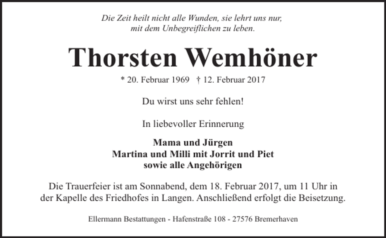 <p>Die Zeit heilt nicht alle Wunden, sie lehrt uns nur,<br />mit dem Unbegreiflichen zu leben.</p><p>Thorsten Wemhöner<br />* 20. Februar 1969 † 12. Februar 2017</p><p>Du wirst uns sehr fehlen!<br />In liebevoller Erinnerung<br />Mama und Jürgen<br />Martina und Milli mit Jorrit und Piet<br />sowie alle Angehörigen<br />Die Trauerfeier ist am Sonnabend, dem 18. Februar 2017, um 11 Uhr in<br />der Kapelle des Friedhofes in Langen. Anschließend erfolgt die Beisetzung.<br />Ellermann Bestattungen - Hafenstraße 108 - 27576 Bremerhaven</p>