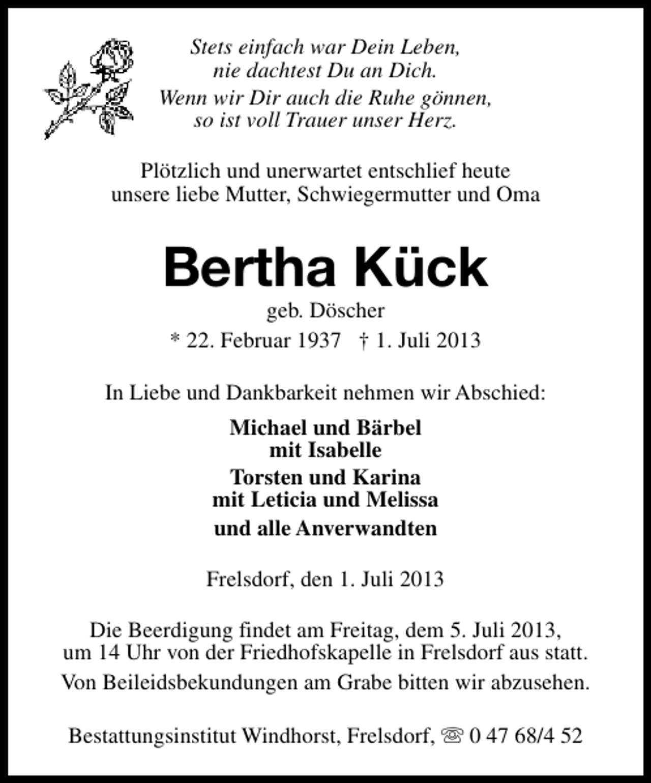 <p>Stets einfach war Dein Leben,<br />nie dachtest Du an Dich.<br />Wenn wir Dir auch die Ruhe gönnen,<br />so ist voll Trauer unser Herz.<br />Plötzlich und unerwartet entschlief heute<br />unsere liebe Mutter, Schwiegermutter und Oma</p><p>Bertha Kück<br />geb. Döscher<br />* 22. Februar 1937 † 1. Juli 2013</p><p>In Liebe und Dankbarkeit nehmen wir Abschied:<br />Michael und Bärbel<br />mit Isabelle<br />Torsten und Karina<br />mit Leticia und Melissa<br />und alle Anverwandten<br />Frelsdorf, den 1. Juli 2013<br />Die Beerdigung findet am Freitag, dem 5. Juli 2013,<br />um 14 Uhr von der Friedhofskapelle in Frelsdorf aus statt.<br />Von Beileidsbekundungen am Grabe bitten wir abzusehen.<br />Bestattungsinstitut Windhorst, Frelsdorf, s 0 47 68/4 52</p>