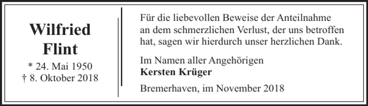<p>Wilfried<br />Flint</p><p>* 24. Mai 1950<br />† 8. Oktober 2018</p><p>Für die liebevollen Beweise der Anteilnahme<br />an dem schmerzlichen Verlust, der uns betroffen<br />hat, sagen wir hierdurch unser herzlichen Dank.<br />Im Namen aller Angehörigen<br />Kersten Krüger<br />Bremerhaven, im November 2018</p>