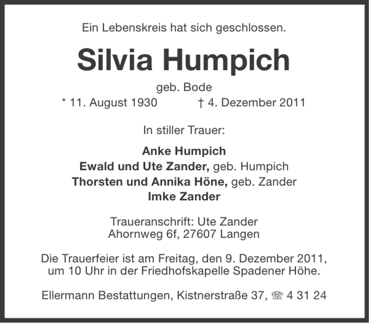 <p>Ein Lebenskreis hat sich geschlossen.</p><p>Silvia Humpich<br />geb. Bode<br />* 11. August 1930<br />† 4. Dezember 2011<br />In stiller Trauer:<br />Anke Humpich<br />Ewald und Ute Zander, geb. Humpich<br />Thorsten und Annika Höne, geb. Zander<br />Imke Zander<br />Traueranschrift: Ute Zander<br />Ahornweg 6f, 27607 Langen<br />Die Trauerfeier ist am Freitag, den 9. Dezember 2011,<br />um 10 Uhr in der Friedhofskapelle Spadener Höhe.<br />Ellermann Bestattungen, Kistnerstraße 37, 4 31 24</p>