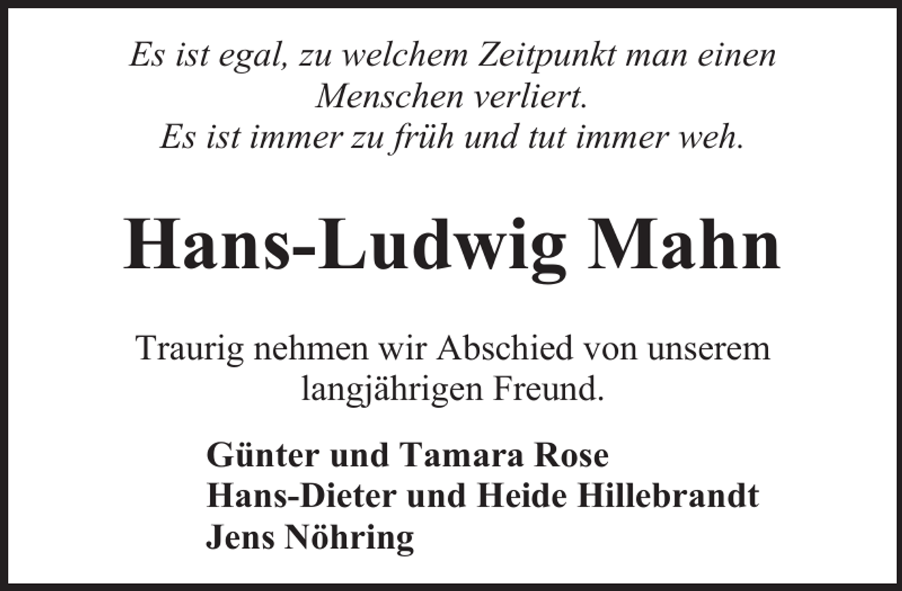 <p>Es ist egal, zu welchem Zeitpunkt man einen<br />Menschen verliert.<br />Es ist immer zu früh und tut immer weh.</p><p>Hans-Ludwig Mahn<br />Traurig nehmen wir Abschied von unserem<br />langjährigen Freund.<br />Günter und Tamara Rose<br />Hans-Dieter und Heide Hillebrandt<br />Jens Nöhring</p>