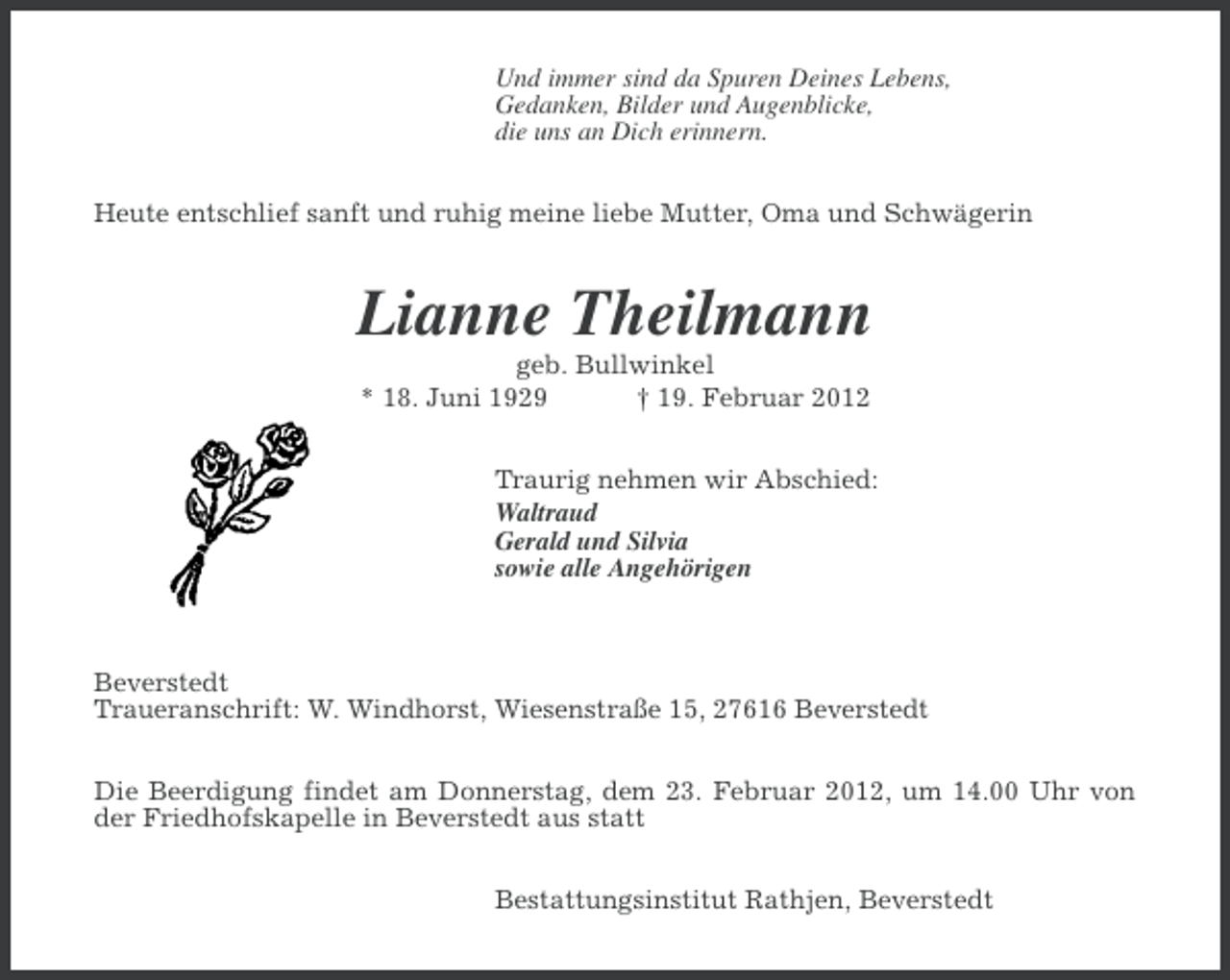 <p>Und immer sind da Spuren Deines Lebens,<br />Gedanken, Bilder und Augenblicke,<br />die uns an Dich erinnern.<br />Heute entschlief sanft und ruhig meine liebe Mutter, Oma und Schwägerin</p><p>Lianne Theilmann<br />geb. Bullwinkel<br />* 18. Juni 1929<br />† 19. Februar 2012<br />Traurig nehmen wir Abschied:<br />Waltraud<br />Gerald und Silvia<br />sowie alle Angehörigen</p><p>Beverstedt<br />Traueranschrift: W. Windhorst, Wiesenstraße 15, 27616 Beverstedt<br />Die Beerdigung findet am Donnerstag, dem 23. Februar 2012, um 14.00 Uhr von<br />der Friedhofskapelle in Beverstedt aus statt<br />Bestattungsinstitut Rathjen, Beverstedt</p>