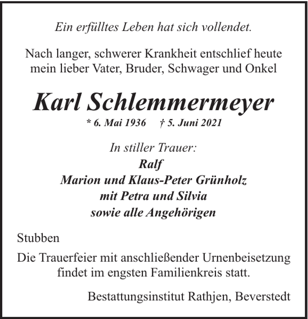 <p>Ein erfülltes Leben hat sich vollendet.<br />Nach langer, schwerer Krankheit entschlief heute<br />mein lieber Vater, Bruder, Schwager und Onkel</p><p>Karl Schlemmermeyer<br />* 6. Mai 1936</p><p>† 5. Juni 2021</p><p>In stiller Trauer:<br />Ralf<br />Marion und Klaus-Peter Grünholz<br />mit Petra und Silvia<br />sowie alle Angehörigen<br />Stubben<br />Die Trauerfeier mit anschließender Urnenbeisetzung<br />findet im engsten Familienkreis statt.<br />Bestattungsinstitut Rathjen, Beverstedt</p>
