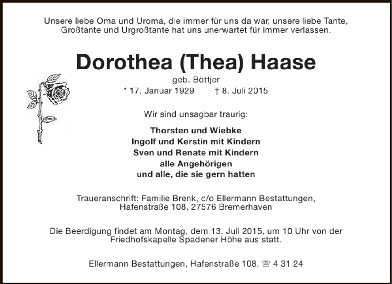 <p>Unsere liebe Oma und Uroma, die immer für uns da war, unsere liebe Tante,<br />Großtante und Urgroßtante hat uns unerwartet für immer verlassen.</p><p>Dorothea (Thea) Haase<br />geb. Böttjer<br />* 17. Januar 1929<br />† 8. Juli 2015<br />Wir sind unsagbar traurig:<br />Thorsten und Wiebke<br />Ingolf und Kerstin mit Kindern<br />Sven und Renate mit Kindern<br />alle Angehörigen<br />und alle, die sie gern hatten<br />Traueranschrift: Familie Brenk, c/o Ellermann Bestattungen,<br />Hafenstraße 108, 27576 Bremerhaven<br />Die Beerdigung findet am Montag, dem 13. Juli 2015, um 10 Uhr von der<br />Friedhofskapelle Spadener Höhe aus statt.<br />Ellermann Bestattungen, Hafenstraße 108, s 4 31 24</p>