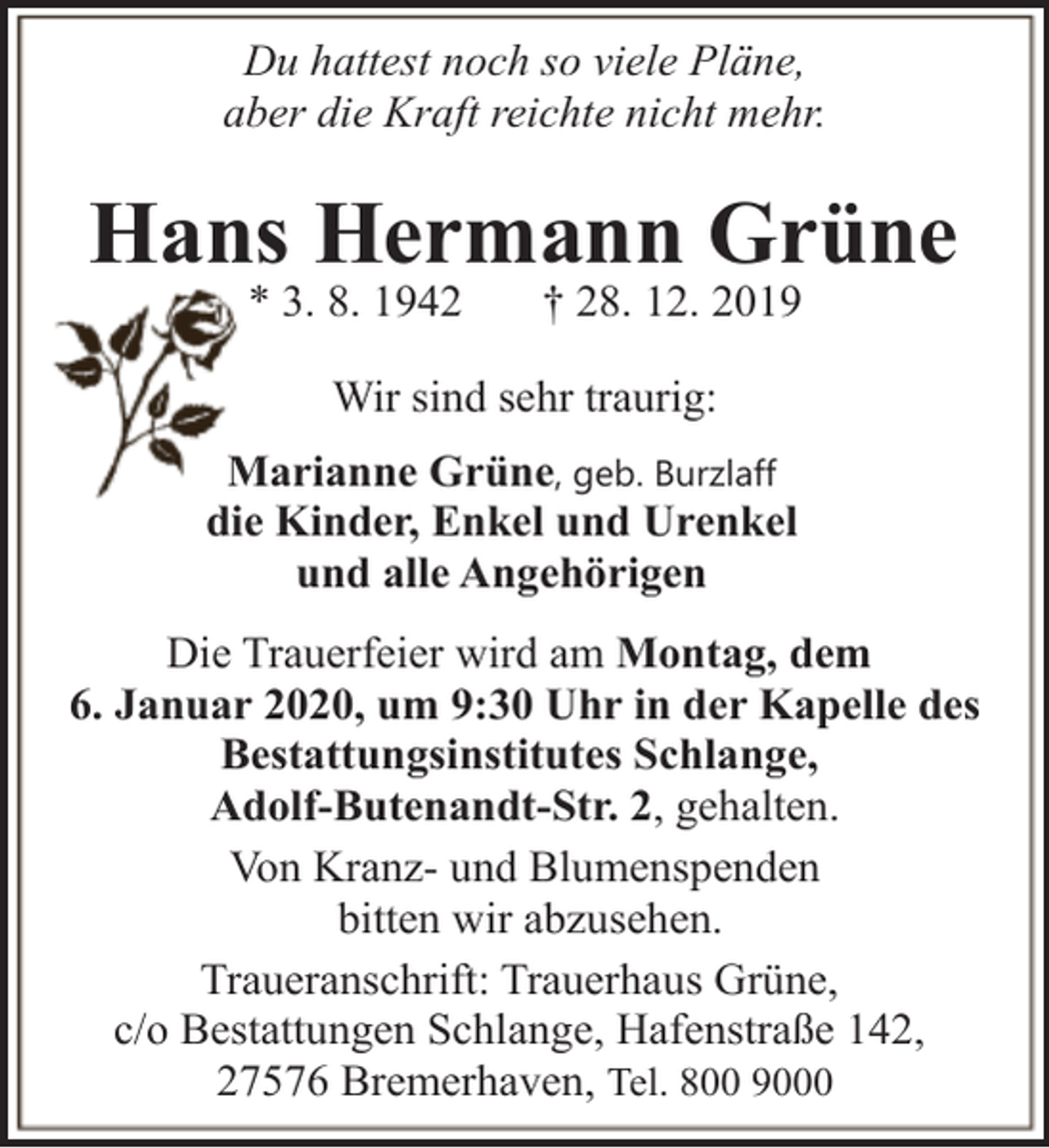 <p>Du hattest noch so viele Pläne,<br />aber die Kraft reichte nicht mehr.</p><p>Hans Hermann Grüne<br />* 3. 8. 1942</p><p>† 28. 12. 2019</p><p>Wir sind sehr traurig:<br />Marianne Grüne, geb. Burzlaff<br />die Kinder, Enkel und Urenkel<br />und alle Angehörigen<br />Die Trauerfeier wird am Montag, dem<br />6. Januar 2020, um 9:30 Uhr in der Kapelle des<br />Bestattungsinstitutes Schlange,<br />Adolf-Butenandt-Str. 2, gehalten.<br />Von Kranz- und Blumenspenden<br />bitten wir abzusehen.<br />Traueranschrift: Trauerhaus Grüne,<br />c/o Bestattungen Schlange, Hafenstraße 142,<br />27576 Bremerhaven, Tel. 800 9000</p>