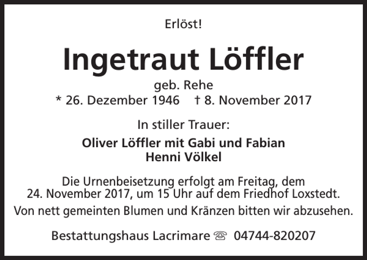 <p>Erlöst!</p><p>Ingetraut Löffler</p><p>geb. Rehe<br />* 26. Dezember 1946 † 8. November 2017<br />In stiller Trauer:<br />Oliver Löffler mit Gabi und Fabian<br />Henni Völkel<br />Die Urnenbeisetzung erfolgt am Freitag, dem<br />24. November 2017, um 15 Uhr auf dem Friedhof Loxstedt.<br />Von nett gemeinten Blumen und Kränzen bitten wir abzusehen.<br />Bestattungshaus Lacrimare s 04744-820207</p>