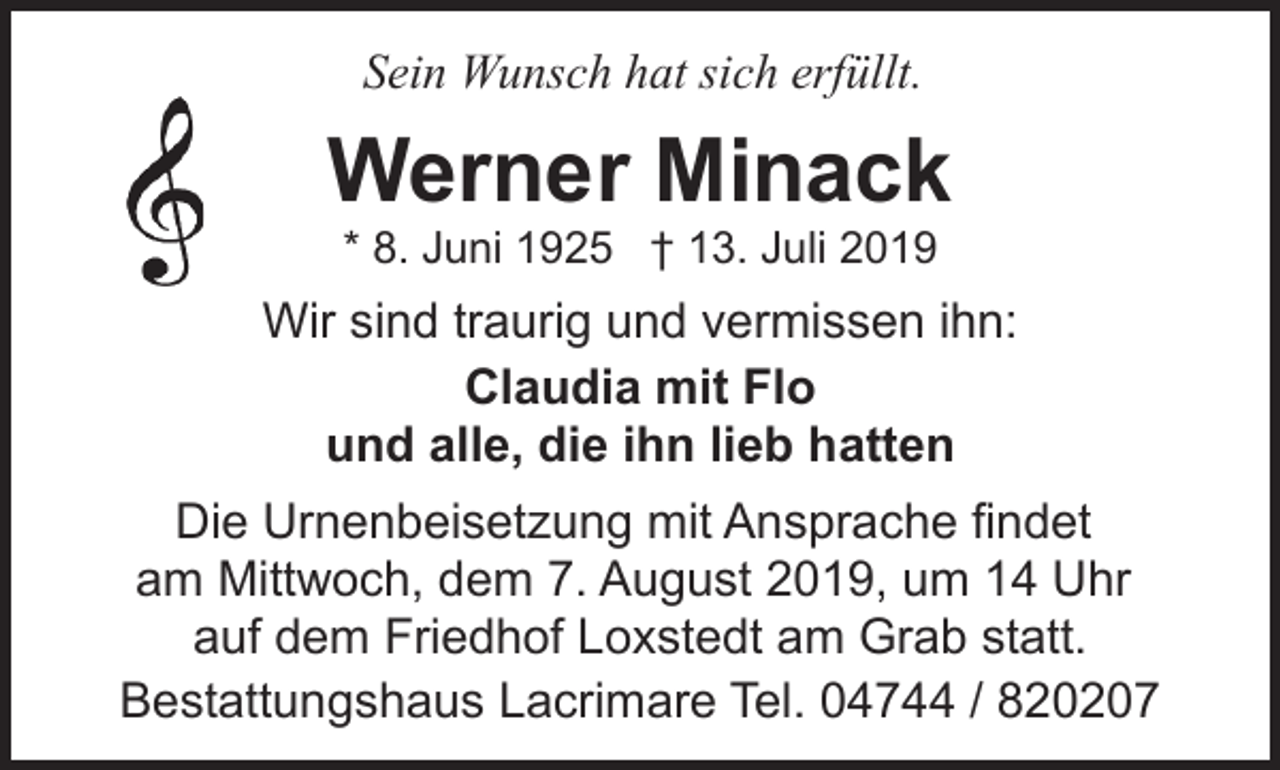 <p>Sein Wunsch hat sich erfüllt.</p><p>Werner Minack<br />* 8. Juni 1925 † 13. Juli 2019</p><p>Wir sind traurig und vermissen ihn:<br />Claudia mit Flo<br />und alle, die ihn lieb hatten<br />Die Urnenbeisetzung mit Ansprache findet<br />am Mittwoch, dem 7. August 2019, um 14 Uhr<br />auf dem Friedhof Loxstedt am Grab statt.<br />Bestattungshaus Lacrimare Tel. 04744 / 820207</p>