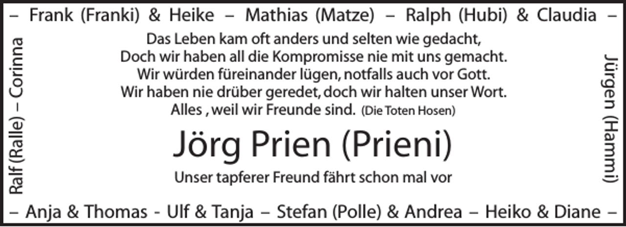 <p>Das Leben kam oft anders und selten wie gedacht,<br />Doch wir haben all die Kompromisse nie mit uns gemacht.<br />Wir würden füreinander lügen, notfalls auch vor Gott.<br />Wir haben nie drüber geredet, doch wir halten unser Wort.<br />Alles , weil wir Freunde sind. (Die Toten Hosen)</p><p>Jörg Prien (Prieni)<br />Unser tapferer Freund fährt schon mal vor</p><p>Jürgen (Hammi)</p><p>Ralf (Ralle) – Corinna</p><p>– Frank (Franki) &amp; Heike – Mathias (Matze) – Ralph (Hubi) &amp; Claudia –</p><p>– Anja &amp; Thomas - Ulf &amp; Tanja – Stefan (Polle) &amp; Andrea – Heiko &amp; Diane –</p>