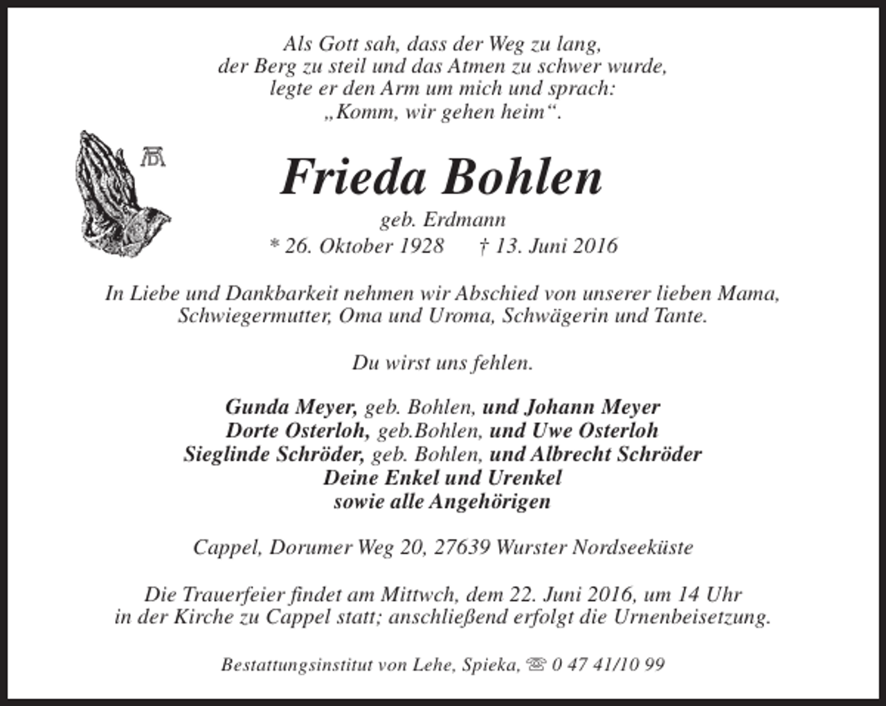 <p>Als Gott sah, dass der Weg zu lang,<br />der Berg zu steil und das Atmen zu schwer wurde,<br />legte er den Arm um mich und sprach:<br />„Komm, wir gehen heim“.</p><p>Frieda Bohlen</p><p>geb. Erdmann<br />* 26. Oktober 1928<br />† 13. Juni 2016<br />In Liebe und Dankbarkeit nehmen wir Abschied von unserer lieben Mama,<br />Schwiegermutter, Oma und Uroma, Schwägerin und Tante.<br />Du wirst uns fehlen.<br />Gunda Meyer, geb. Bohlen, und Johann Meyer<br />Dorte Osterloh, geb.Bohlen, und Uwe Osterloh<br />Sieglinde Schröder, geb. Bohlen, und Albrecht Schröder<br />Deine Enkel und Urenkel<br />sowie alle Angehörigen<br />Cappel, Dorumer Weg 20, 27639 Wurster Nordseeküste<br />Die Trauerfeier findet am Mittwch, dem 22. Juni 2016, um 14 Uhr<br />in der Kirche zu Cappel statt; anschließend erfolgt die Urnenbeisetzung.<br />Bestattungsinstitut von Lehe, Spieka, s 0 47 41/10 99</p>