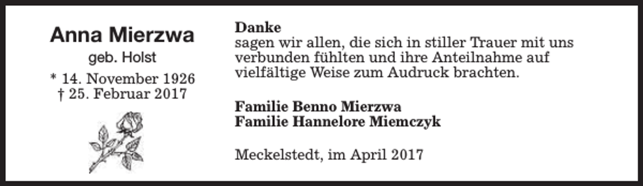<p>Anna Mierzwa</p><p>geb. Holst<br />* 14. November 1926<br />† 25. Februar 2017</p><p>Danke<br />sagen wir allen, die sich in stiller Trauer mit uns<br />verbunden fühlten und ihre Anteilnahme auf<br />vielfältige Weise zum Audruck brachten.<br />Familie Benno Mierzwa<br />Familie Hannelore Miemczyk<br />Meckelstedt, im April 2017</p>