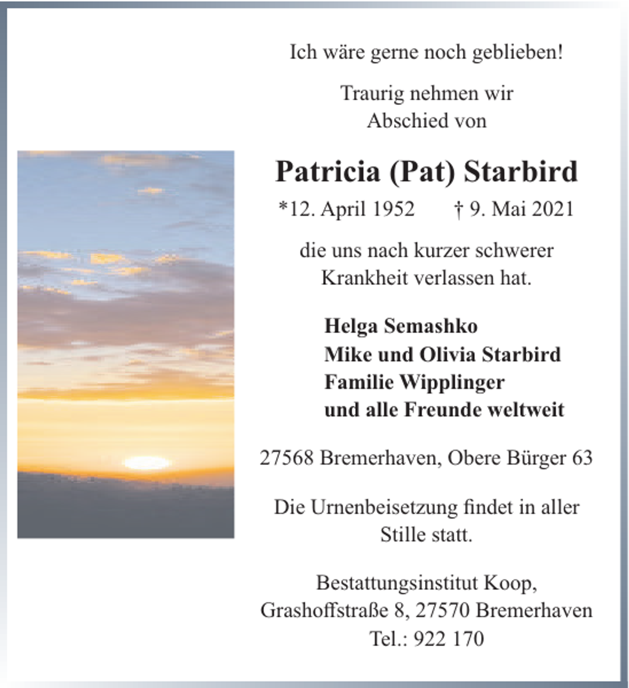 <p>Ich wäre gerne noch geblieben!<br />Traurig nehmen wir<br />Abschied von</p><p>Patricia (Pat) Starbird<br />*12. April 1952</p><p>† 9. Mai 2021</p><p>die uns nach kurzer schwerer<br />Krankheit verlassen hat.<br />Helga Semashko<br />Mike und Olivia Starbird<br />Familie Wipplinger<br />und alle Freunde weltweit<br />27568 Bremerhaven, Obere Bürger 63<br />Die Urnenbeisetzung findet in aller<br />Stille statt.<br />Bestattungsinstitut Koop,<br />Grashoffstraße 8, 27570 Bremerhaven<br />Tel.: 922 170</p>