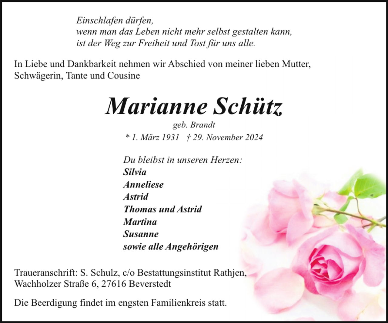 <p>Einschlafen dürfen,<br />wenn man das Leben nicht mehr selbst gestalten kann,<br />ist der Weg zur Freiheit und Tost für uns alle.<br />In Liebe und Dankbarkeit nehmen wir Abschied von meiner lieben Mutter,<br />Schwägerin, Tante und Cousine</p><p>Marianne Schütz<br />geb. Brandt<br />* 1. März 1931 † 29. November 2024</p><p>Du bleibst in unseren Herzen:<br />Silvia<br />Anneliese<br />Astrid<br />Thomas und Astrid<br />Martina<br />Susanne<br />sowie alle Angehörigen<br />Traueranschrift: S. Schulz, c/o Bestattungsinstitut Rathjen,<br />Wachholzer Straße 6, 27616 Beverstedt<br />Die Beerdigung findet im engsten Familienkreis statt.</p>