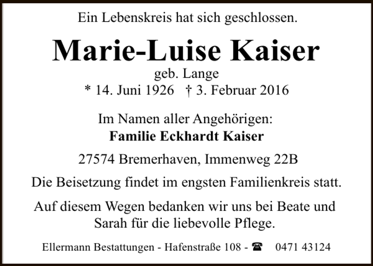 <p>Ein Lebenskreis hat sich geschlossen.</p><p>Marie-Luise Kaiser<br />geb. Lange<br />* 14. Juni 1926 † 3. Februar 2016<br />Im Namen aller Angehörigen:<br />Familie Eckhardt Kaiser<br />27574 Bremerhaven, Immenweg 22B<br />Die Beisetzung findet im engsten Familienkreis statt.<br />Auf diesem Wegen bedanken wir uns bei Beate und<br />Sarah für die liebevolle Pflege.<br />Ellermann Bestattungen - Hafenstraße 108 - (</p><p>0471 43124</p>
