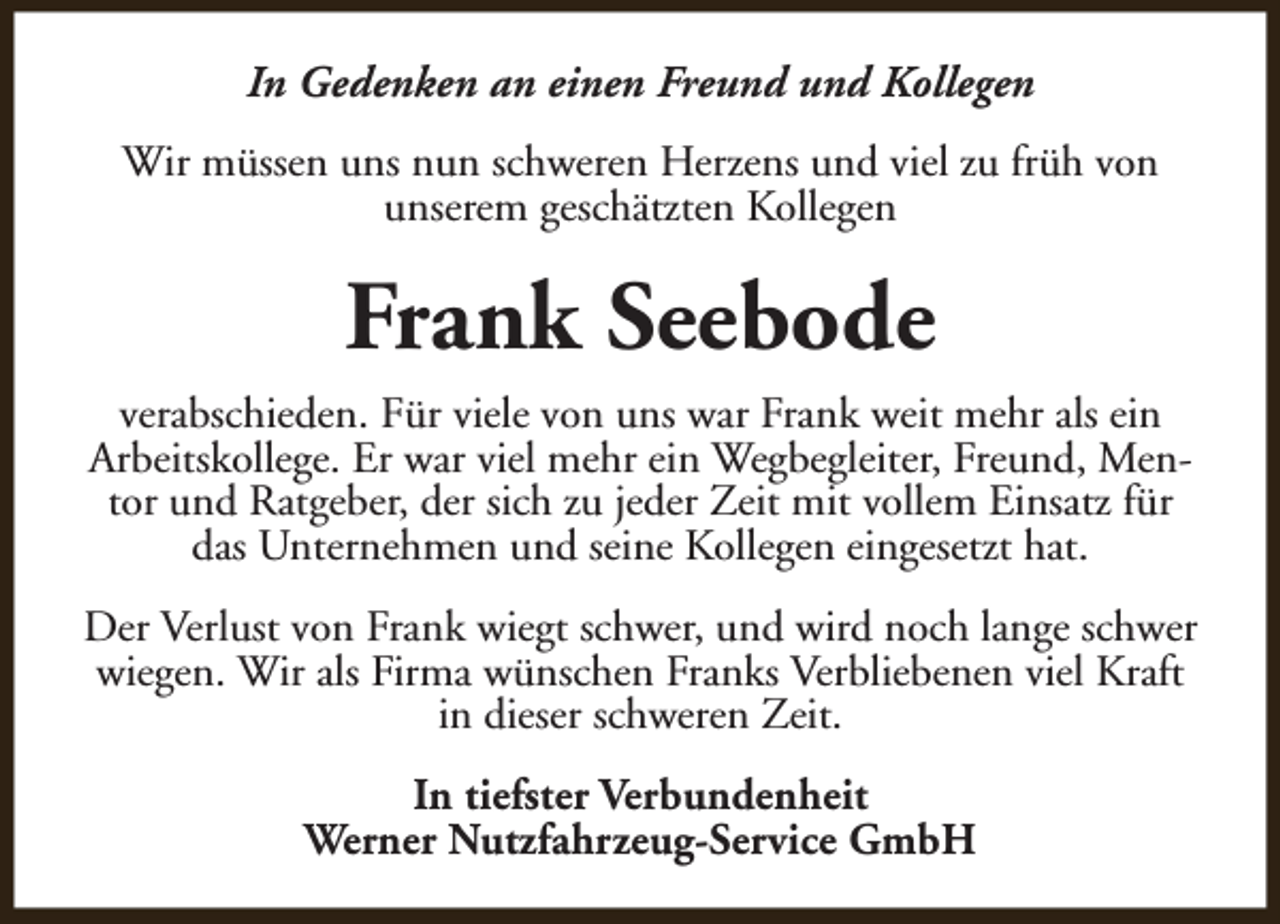 <p>In Gedenken an einen Freund und Kollegen<br />Wir müssen uns nun schweren Herzens und viel zu früh von<br />unserem geschätzten Kollegen</p><p>Frank Seebode<br />verabschieden. Für viele von uns war Frank weit mehr als ein<br />Arbeitskollege. Er war viel mehr ein Wegbegleiter, Freund, Mentor und Ratgeber, der sich zu jeder Zeit mit vollem Einsatz für<br />das Unternehmen und seine Kollegen eingesetzt hat.<br />Der Verlust von Frank wiegt schwer, und wird noch lange schwer<br />wiegen. Wir als Firma wünschen Franks Verbliebenen viel Kraft<br />in dieser schweren Zeit.<br />In tiefster Verbundenheit<br />Werner Nutzfahrzeug-Service GmbH</p>