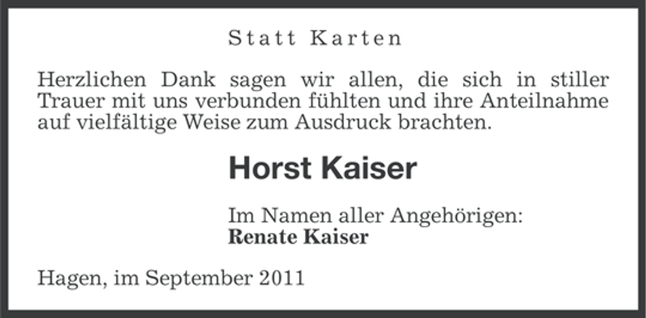 <p>Statt Karten<br />Herzlichen Dank sagen wir allen, die sich in stiller<br />Trauer mit uns verbunden fühlten und ihre Anteilnahme<br />auf vielfältige Weise zum Ausdruck brachten.</p><p>Horst Kaiser<br />Im Namen aller Angehörigen:<br />Renate Kaiser<br />Hagen, im September 2011</p>