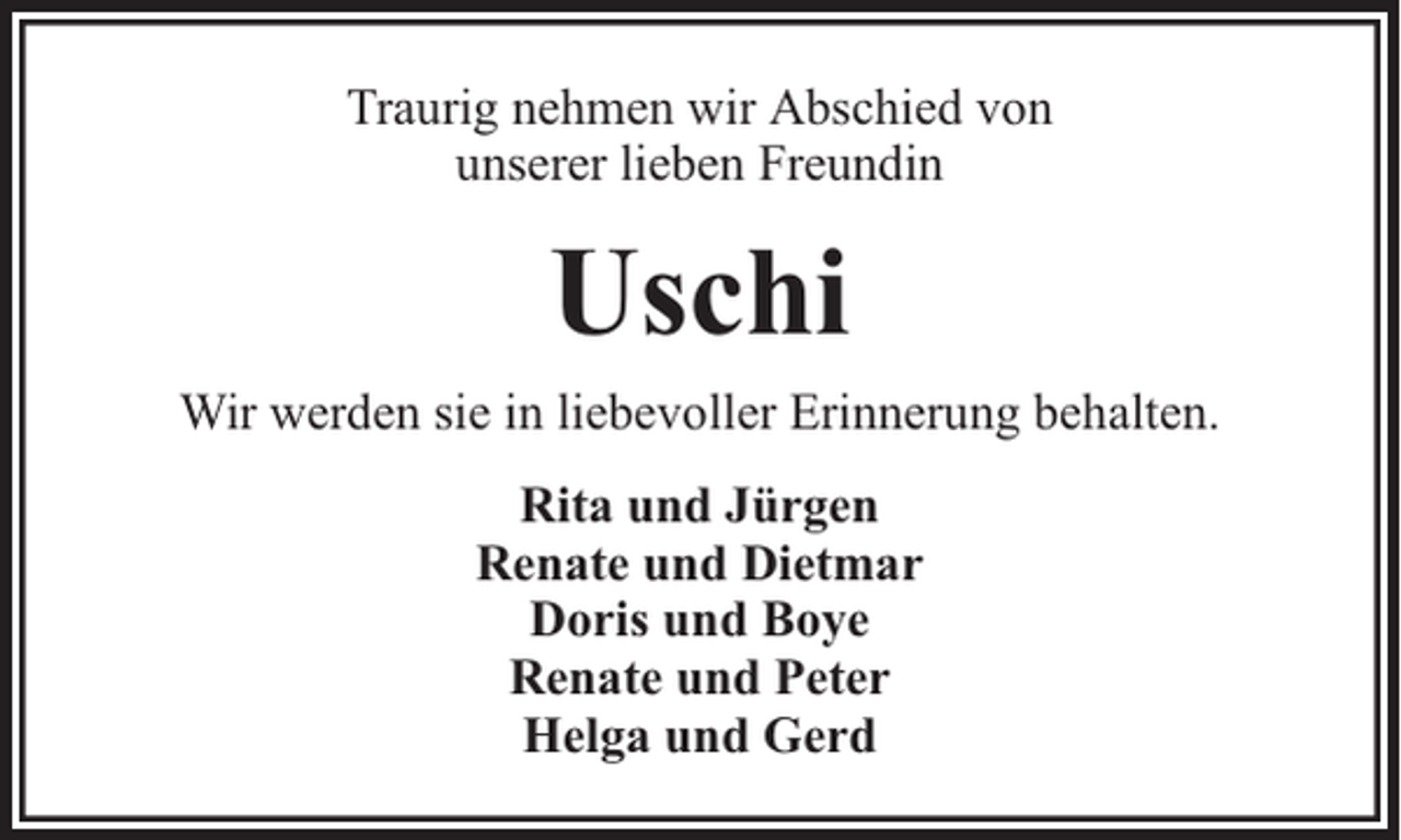 <p>Traurig nehmen wir Abschied von<br />unserer lieben Freundin</p><p>Uschi<br />Wir werden sie in liebevoller Erinnerung behalten.<br />Rita und Jürgen<br />Renate und Dietmar<br />Doris und Boye<br />Renate und Peter<br />Helga und Gerd</p>