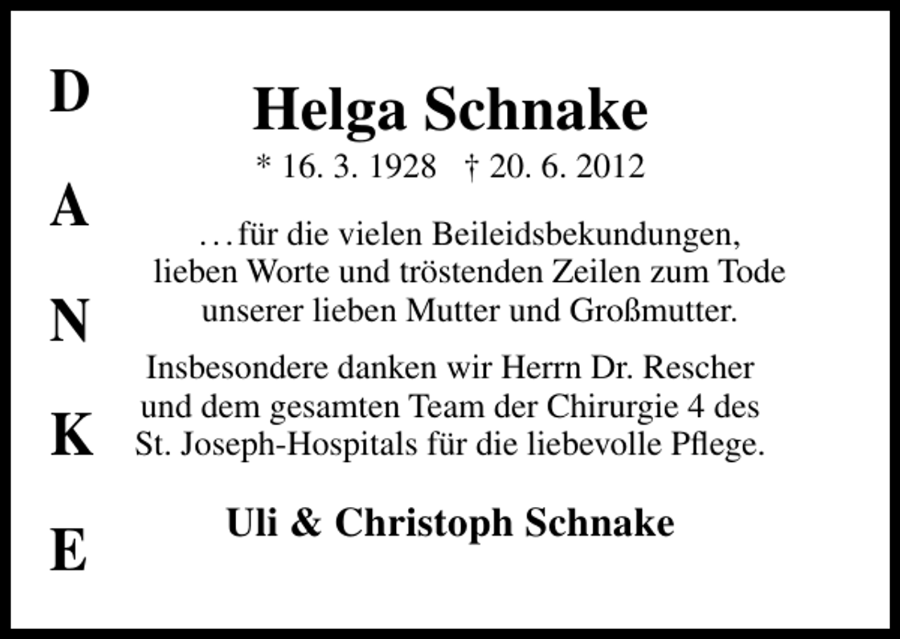 <p>D<br />A<br />N<br />K<br />E</p><p>Helga Schnake<br />* 16. 3. 1928 † 20. 6. 2012</p><p>. . . für die vielen Beileidsbekundungen,<br />lieben Worte und tröstenden Zeilen zum Tode<br />unserer lieben Mutter und Großmutter.<br />Insbesondere danken wir Herrn Dr. Rescher<br />und dem gesamten Team der Chirurgie 4 des<br />St. Joseph-Hospitals für die liebevolle Pﬂege.</p><p>Uli &amp; Christoph Schnake</p>
